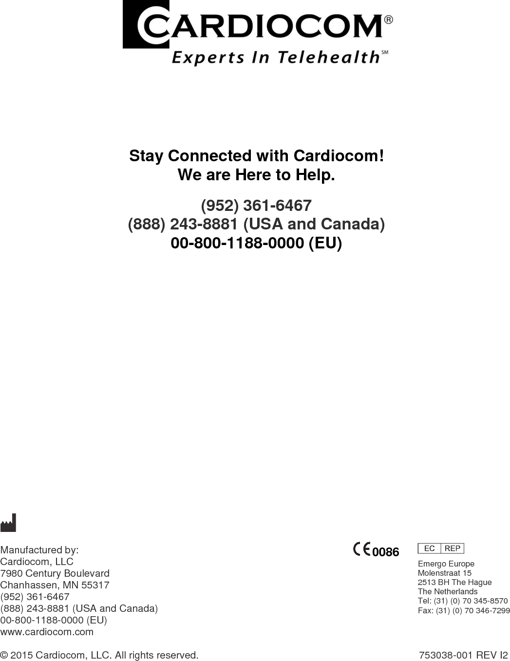                        Stay Connected with Cardiocom! We are Here to Help. (952) 361-6467  (888) 243-8881 (USA and Canada) 00-800-1188-0000 (EU)                        Manufactured by:   Cardiocom, LLC 7980 Century Boulevard  Chanhassen, MN 55317 (952) 361-6467 (888) 243-8881 (USA and Canada) 00-800-1188-0000 (EU) www.cardiocom.com  © 2015 Cardiocom, LLC. All rights reserved.                  753038-001 REV I2   0086 Emergo Europe Molenstraat 15 2513 BH The Hague The Netherlands Tel: (31) (0) 70 345-8570 Fax: (31) (0) 70 346-7299  