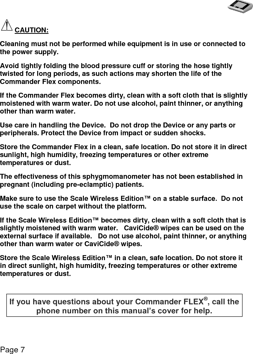   Page 7  CAUTION: Cleaning must not be performed while equipment is in use or connected to the power supply. Avoid tightly folding the blood pressure cuff or storing the hose tightly twisted for long periods, as such actions may shorten the life of the Commander Flex components. If the Commander Flex becomes dirty, clean with a soft cloth that is slightly moistened with warm water. Do not use alcohol, paint thinner, or anything other than warm water. Use care in handling the Device.  Do not drop the Device or any parts or peripherals. Protect the Device from impact or sudden shocks. Store the Commander Flex in a clean, safe location. Do not store it in direct sunlight, high humidity, freezing temperatures or other extreme temperatures or dust. The effectiveness of this sphygmomanometer has not been established in pregnant (including pre-eclamptic) patients.  Make sure to use the Scale Wireless Edition™ on a stable surface.  Do not use the scale on carpet without the platform.    If the Scale Wireless Edition™ becomes dirty, clean with a soft cloth that is slightly moistened with warm water.   CaviCide® wipes can be used on the external surface if available.   Do not use alcohol, paint thinner, or anything other than warm water or CaviCide® wipes. Store the Scale Wireless Edition™ in a clean, safe location. Do not store it in direct sunlight, high humidity, freezing temperatures or other extreme temperatures or dust.   If you have questions about your Commander FLEX®, call the phone number on this manual’s cover for help.   