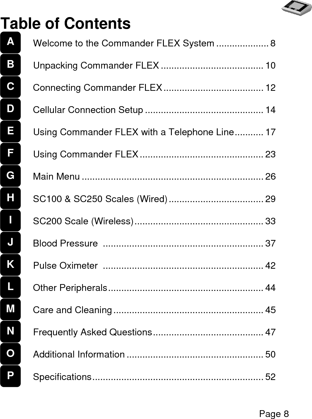   Page 8  Table of Contents  Welcome to the Commander FLEX System .................... 8  Unpacking Commander FLEX ....................................... 10  Connecting Commander FLEX ...................................... 12  Cellular Connection Setup ............................................. 14  Using Commander FLEX with a Telephone Line ........... 17  Using Commander FLEX ............................................... 23  Main Menu ..................................................................... 26  SC100 &amp; SC250 Scales (Wired) .................................... 29  SC200 Scale (Wireless) ................................................. 33  Blood Pressure  ............................................................. 37  Pulse Oximeter  ............................................................. 42  Other Peripherals ........................................................... 44  Care and Cleaning ......................................................... 45  Frequently Asked Questions .......................................... 47  Additional Information .................................................... 50  Specifications ................................................................. 52  A   B C D E F G H I J K L M N O P 