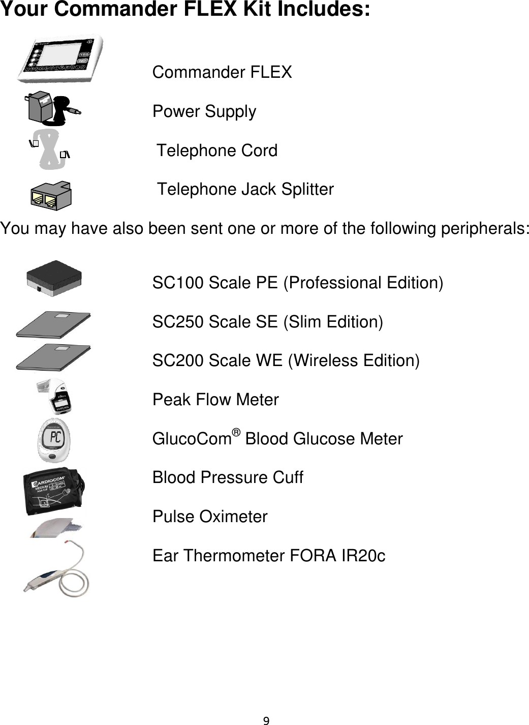     9  Your Commander FLEX Kit Includes:            Commander FLEX                 Power Supply                     Telephone Cord               Telephone Jack Splitter  You may have also been sent one or more of the following peripherals:                 SC100 Scale PE (Professional Edition)                 SC250 Scale SE (Slim Edition)            SC200 Scale WE (Wireless Edition)               Peak Flow Meter                GlucoCom® Blood Glucose Meter               Blood Pressure Cuff  Pulse Oximeter  Ear Thermometer FORA IR20c   
