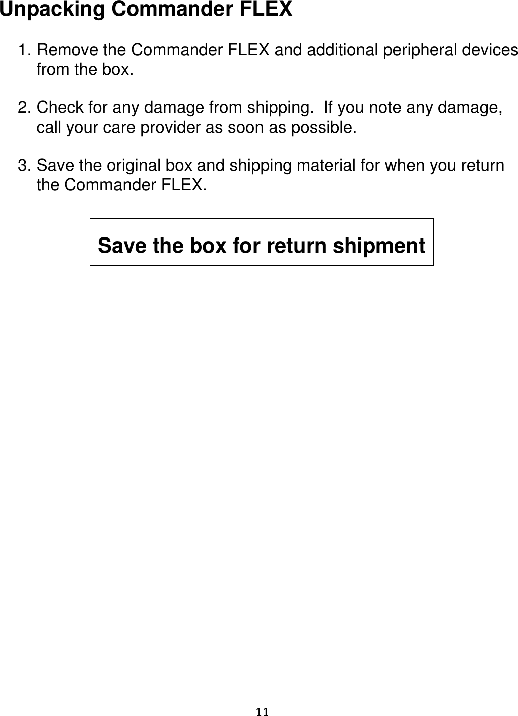     11  Unpacking Commander FLEX   1. Remove the Commander FLEX and additional peripheral devices from the box.  2. Check for any damage from shipping.  If you note any damage, call your care provider as soon as possible.    3. Save the original box and shipping material for when you return the Commander FLEX.                Save the box for return shipment 