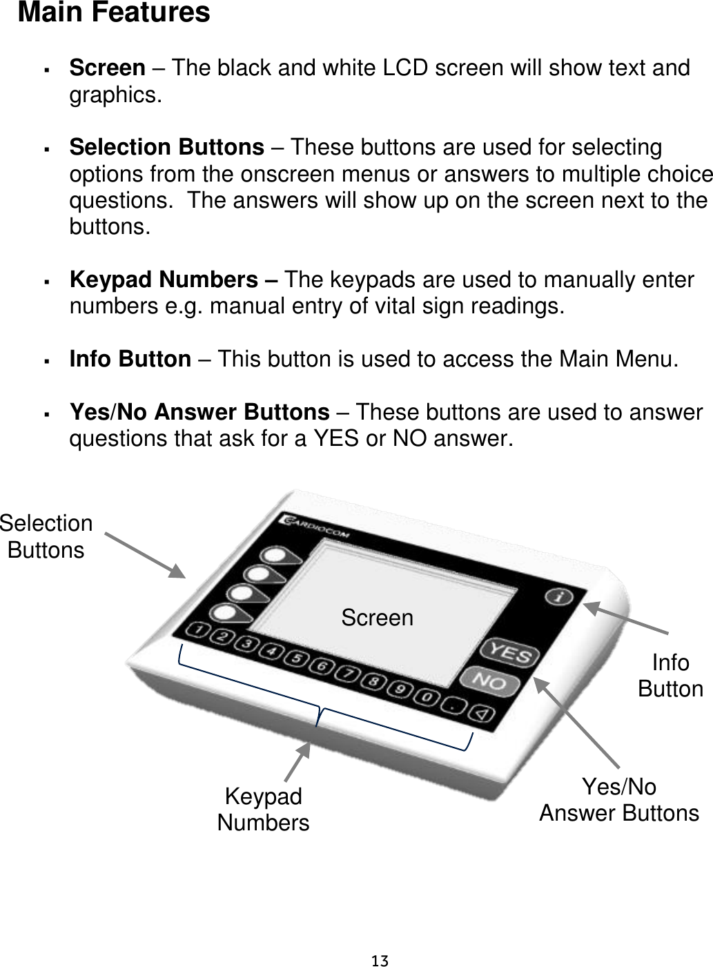     13   Main Features   Screen – The black and white LCD screen will show text and graphics.     Selection Buttons – These buttons are used for selecting options from the onscreen menus or answers to multiple choice questions.  The answers will show up on the screen next to the buttons.   Keypad Numbers – The keypads are used to manually enter numbers e.g. manual entry of vital sign readings.    Info Button – This button is used to access the Main Menu.    Yes/No Answer Buttons – These buttons are used to answer questions that ask for a YES or NO answer.                Info Button    Screen Yes/No Answer Buttons Selection Buttons Keypad  Numbers 