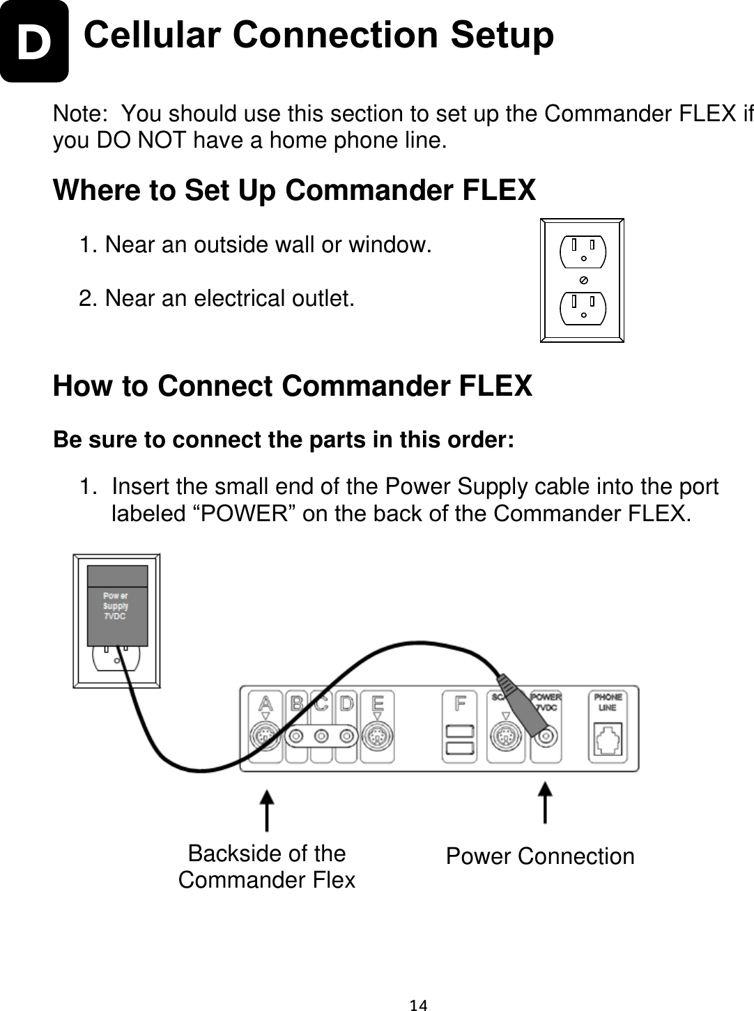    14  D Cellular Connection Setup   Note:  You should use this section to set up the Commander FLEX if you DO NOT have a home phone line.  Where to Set Up Commander FLEX   1. Near an outside wall or window.    2. Near an electrical outlet.   How to Connect Commander FLEX  Be sure to connect the parts in this order:  1.  Insert the small end of the Power Supply cable into the port labeled “POWER” on the back of the Commander FLEX.                          Backside of the Commander Flex Power Connection 