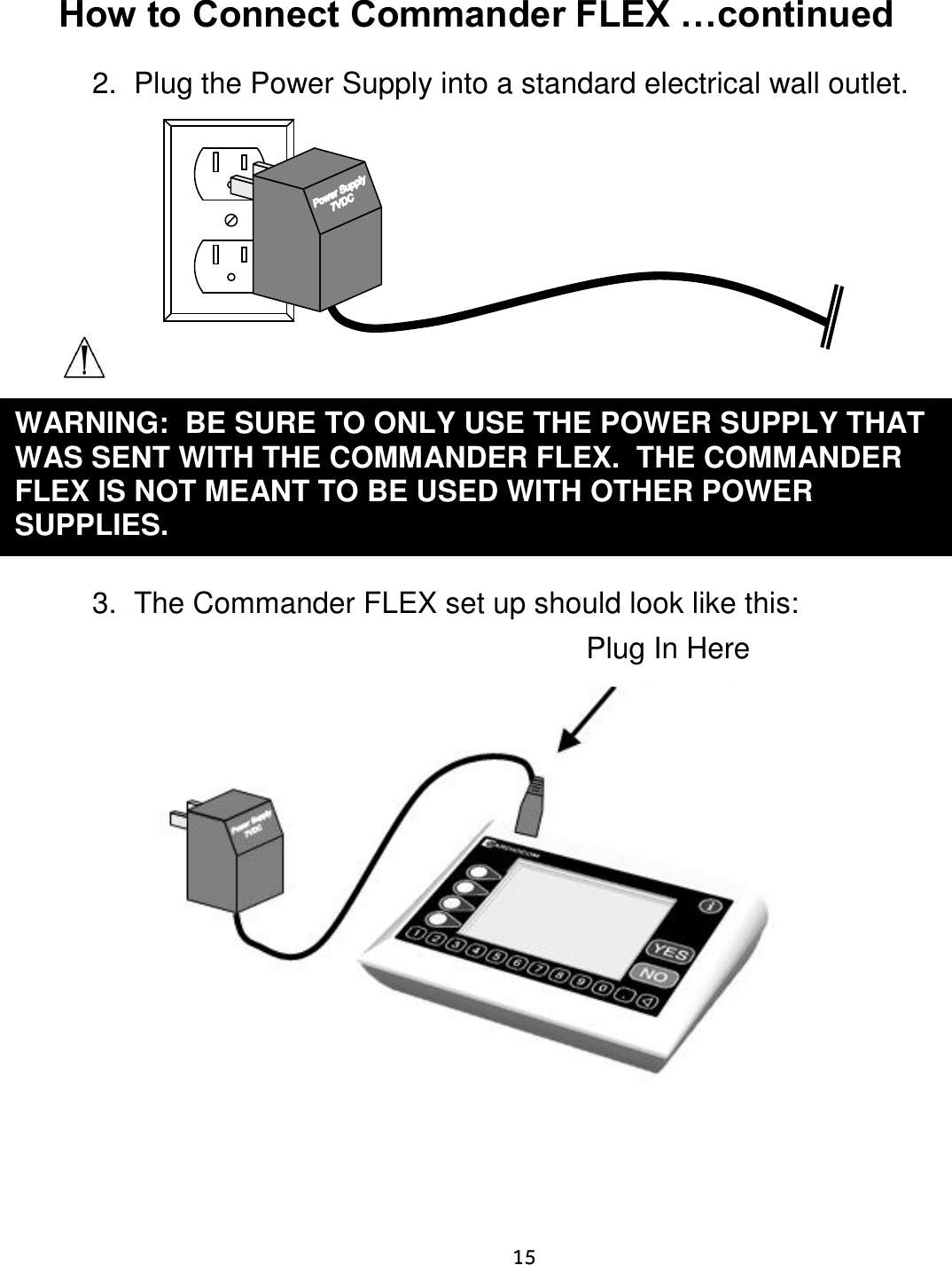     15  How to Connect Commander FLEX …continued  2.  Plug the Power Supply into a standard electrical wall outlet.          3.  The Commander FLEX set up should look like this:                                                   WARNING:  BE SURE TO ONLY USE THE POWER SUPPLY THAT WAS SENT WITH THE COMMANDER FLEX.  THE COMMANDER FLEX IS NOT MEANT TO BE USED WITH OTHER POWER SUPPLIES.     Plug In Here 