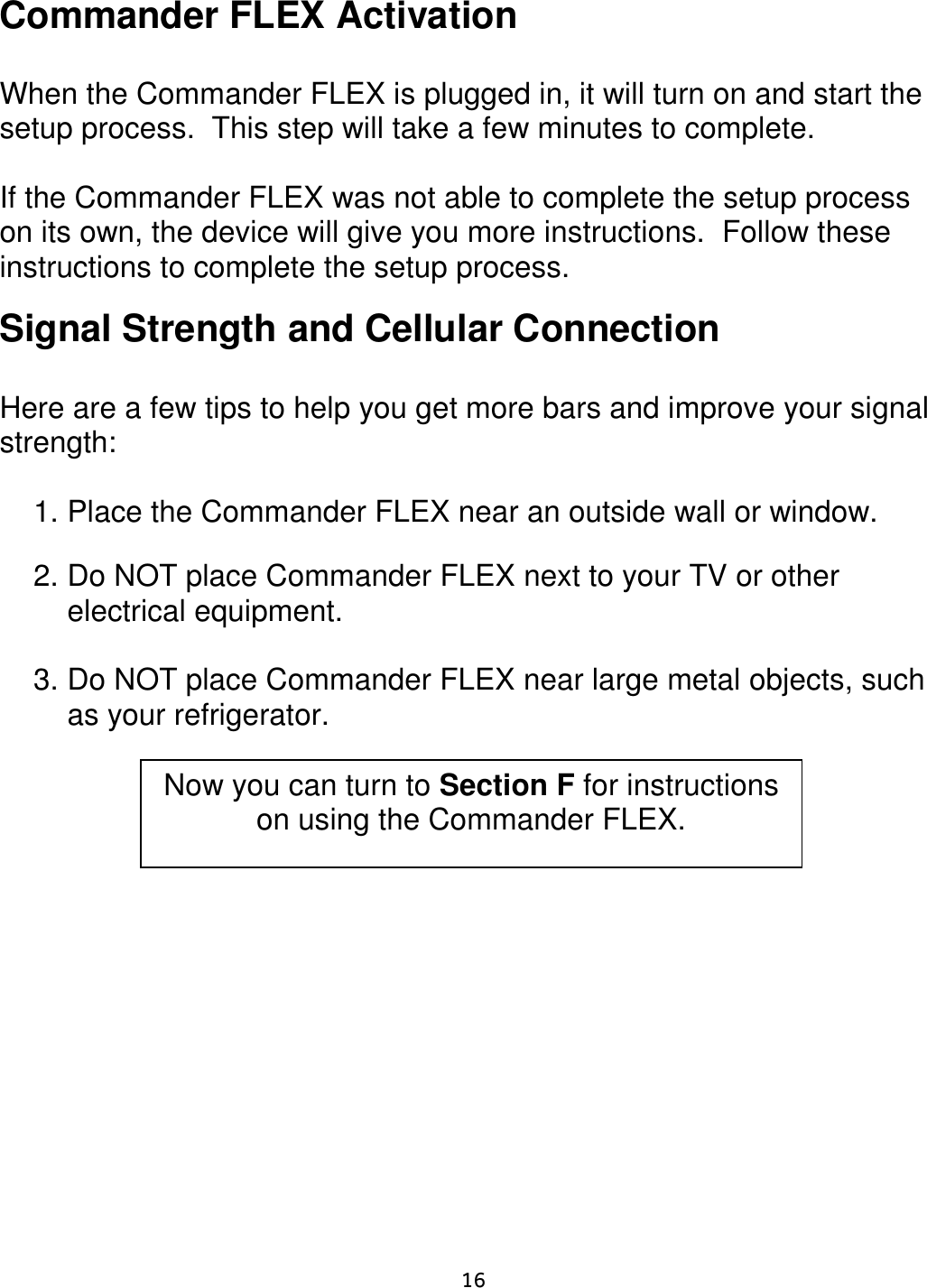     16  Commander FLEX Activation   When the Commander FLEX is plugged in, it will turn on and start the setup process.  This step will take a few minutes to complete.   If the Commander FLEX was not able to complete the setup process on its own, the device will give you more instructions.  Follow these instructions to complete the setup process.   Signal Strength and Cellular Connection  Here are a few tips to help you get more bars and improve your signal strength:  1. Place the Commander FLEX near an outside wall or window.  2. Do NOT place Commander FLEX next to your TV or other electrical equipment.    3. Do NOT place Commander FLEX near large metal objects, such as your refrigerator.      Now you can turn to Section F for instructions on using the Commander FLEX. 