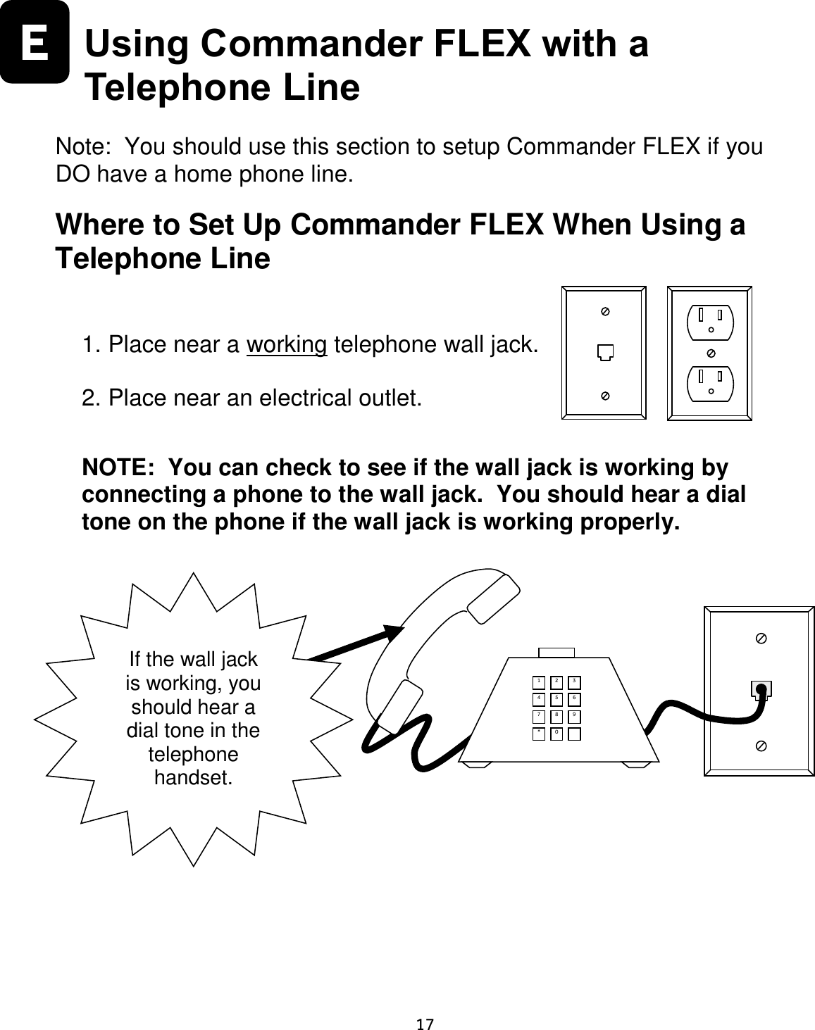     17  E  Using Commander FLEX with a Telephone Line  Note:  You should use this section to setup Commander FLEX if you DO have a home phone line.  Where to Set Up Commander FLEX When Using a Telephone Line  1. Place near a working telephone wall jack.  2. Place near an electrical outlet.   NOTE:  You can check to see if the wall jack is working by connecting a phone to the wall jack.  You should hear a dial tone on the phone if the wall jack is working properly.             If the wall jack is working, you should hear a dial tone in the telephone handset. 1 2 3 4 5 6 7 8 9 * 0  