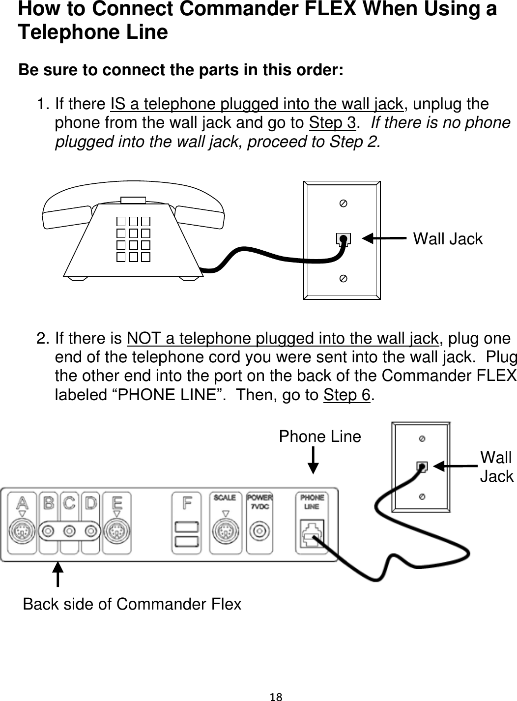     18  How to Connect Commander FLEX When Using a Telephone Line  Be sure to connect the parts in this order:  1. If there IS a telephone plugged into the wall jack, unplug the phone from the wall jack and go to Step 3.  If there is no phone plugged into the wall jack, proceed to Step 2.                      2. If there is NOT a telephone plugged into the wall jack, plug one end of the telephone cord you were sent into the wall jack.  Plug the other end into the port on the back of the Commander FLEX labeled “PHONE LINE”.  Then, go to Step 6.                                Wall Jack Wall  Jack Phone Line Back side of Commander Flex   