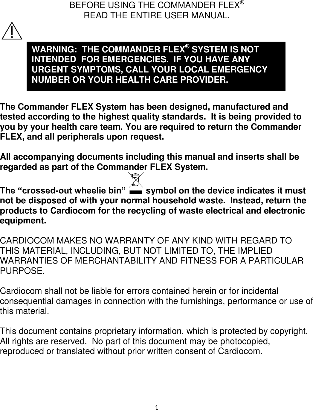     1    BEFORE USING THE COMMANDER FLEX®  READ THE ENTIRE USER MANUAL.         The Commander FLEX System has been designed, manufactured and tested according to the highest quality standards.  It is being provided to you by your health care team. You are required to return the Commander FLEX, and all peripherals upon request.  All accompanying documents including this manual and inserts shall be regarded as part of the Commander FLEX System.  The “crossed-out wheelie bin”   symbol on the device indicates it must not be disposed of with your normal household waste.  Instead, return the products to Cardiocom for the recycling of waste electrical and electronic equipment.  CARDIOCOM MAKES NO WARRANTY OF ANY KIND WITH REGARD TO THIS MATERIAL, INCLUDING, BUT NOT LIMITED TO, THE IMPLIED WARRANTIES OF MERCHANTABILITY AND FITNESS FOR A PARTICULAR PURPOSE.  Cardiocom shall not be liable for errors contained herein or for incidental consequential damages in connection with the furnishings, performance or use of this material.  This document contains proprietary information, which is protected by copyright.  All rights are reserved.  No part of this document may be photocopied, reproduced or translated without prior written consent of Cardiocom.    WARNING:  THE COMMANDER FLEX® SYSTEM IS NOT INTENDED  FOR EMERGENCIES.  IF YOU HAVE ANY URGENT SYMPTOMS, CALL YOUR LOCAL EMERGENCY NUMBER OR YOUR HEALTH CARE PROVIDER. 