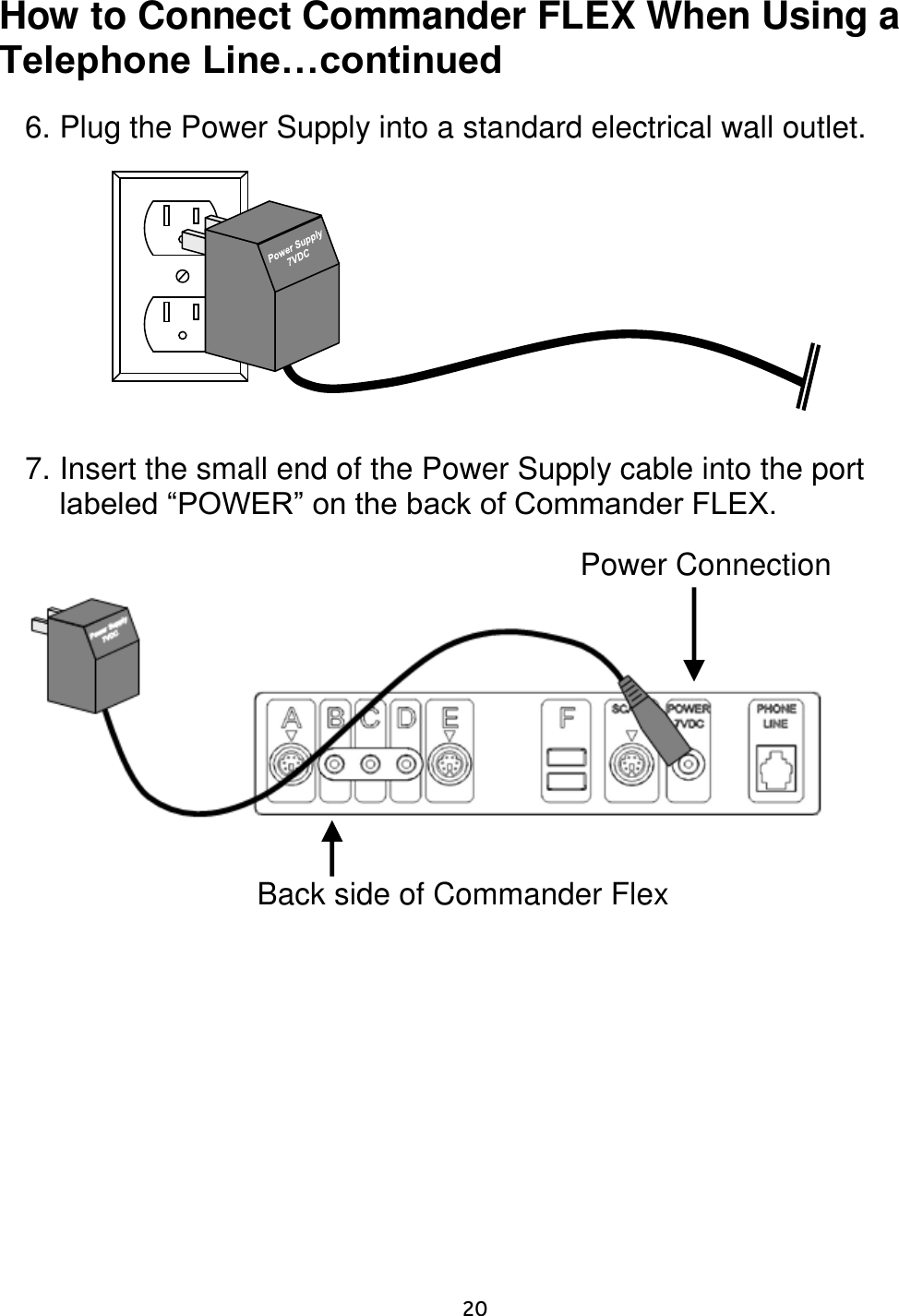     20  How to Connect Commander FLEX When Using a Telephone Line…continued   6. Plug the Power Supply into a standard electrical wall outlet.              7. Insert the small end of the Power Supply cable into the port labeled “POWER” on the back of Commander FLEX.                    Power Connection  Back side of Commander Flex   