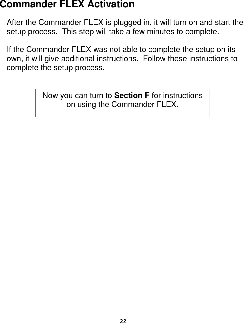    22    Commander FLEX Activation   After the Commander FLEX is plugged in, it will turn on and start the setup process.  This step will take a few minutes to complete.   If the Commander FLEX was not able to complete the setup on its own, it will give additional instructions.  Follow these instructions to complete the setup process.             Now you can turn to Section F for instructions on using the Commander FLEX. 