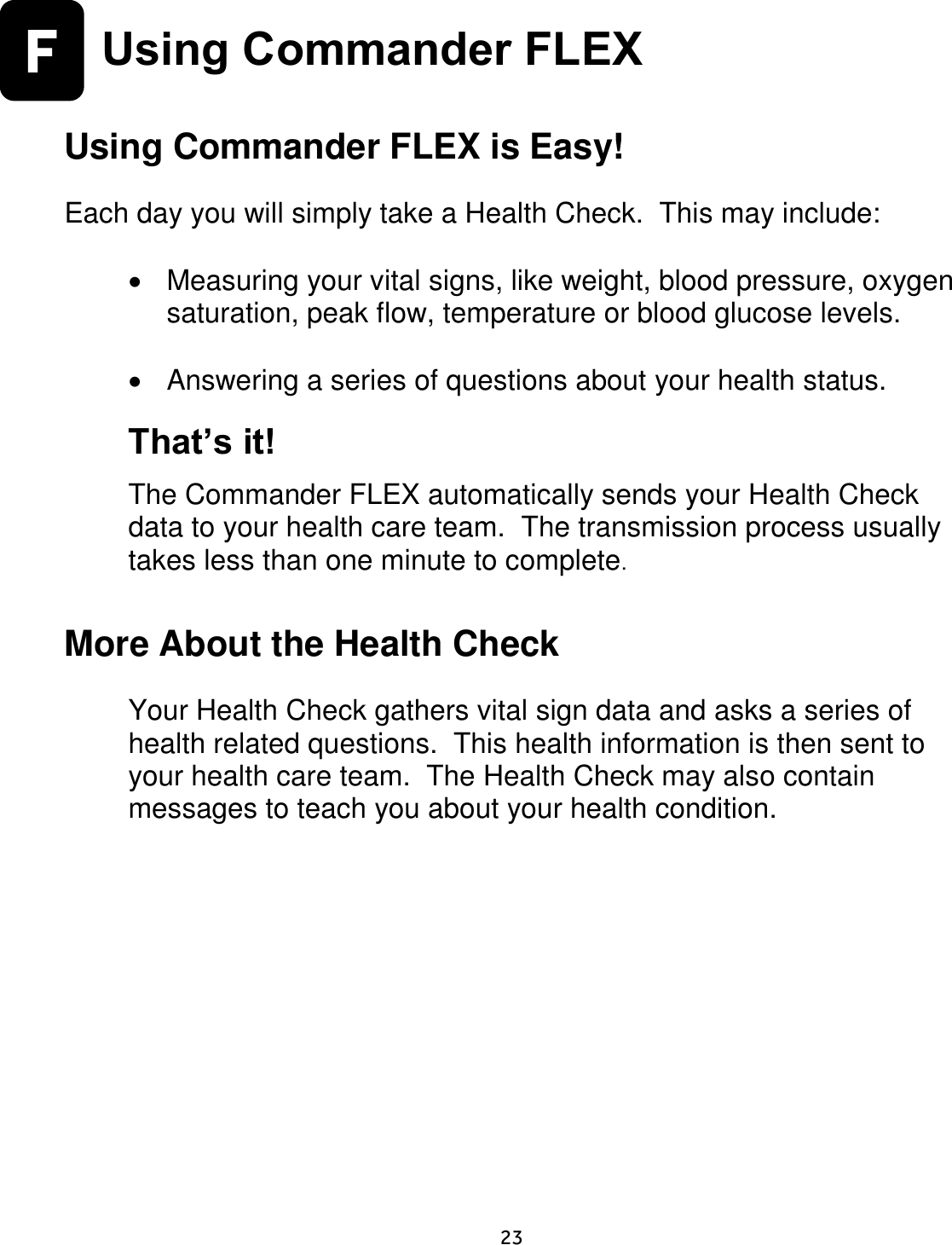     23  F  Using Commander FLEX  Using Commander FLEX is Easy!  Each day you will simply take a Health Check.  This may include:    Measuring your vital signs, like weight, blood pressure, oxygen saturation, peak flow, temperature or blood glucose levels.    Answering a series of questions about your health status.  That’s it!  The Commander FLEX automatically sends your Health Check data to your health care team.  The transmission process usually takes less than one minute to complete.  More About the Health Check  Your Health Check gathers vital sign data and asks a series of health related questions.  This health information is then sent to your health care team.  The Health Check may also contain messages to teach you about your health condition.   