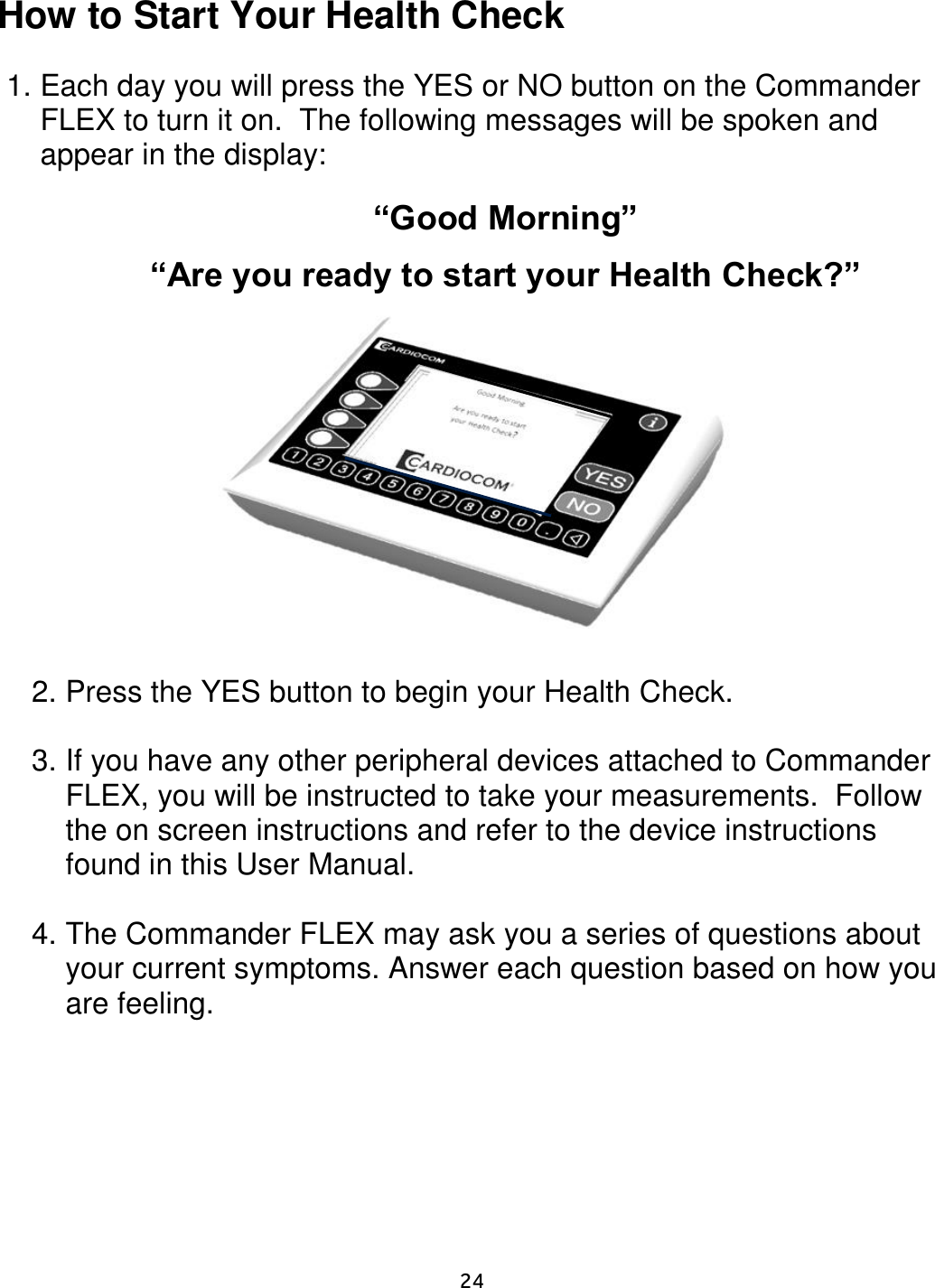     24  How to Start Your Health Check  1. Each day you will press the YES or NO button on the Commander FLEX to turn it on.  The following messages will be spoken and appear in the display:  “Good Morning”  “Are you ready to start your Health Check?”               2. Press the YES button to begin your Health Check.  3. If you have any other peripheral devices attached to Commander FLEX, you will be instructed to take your measurements.  Follow the on screen instructions and refer to the device instructions found in this User Manual.   4. The Commander FLEX may ask you a series of questions about your current symptoms. Answer each question based on how you are feeling.   