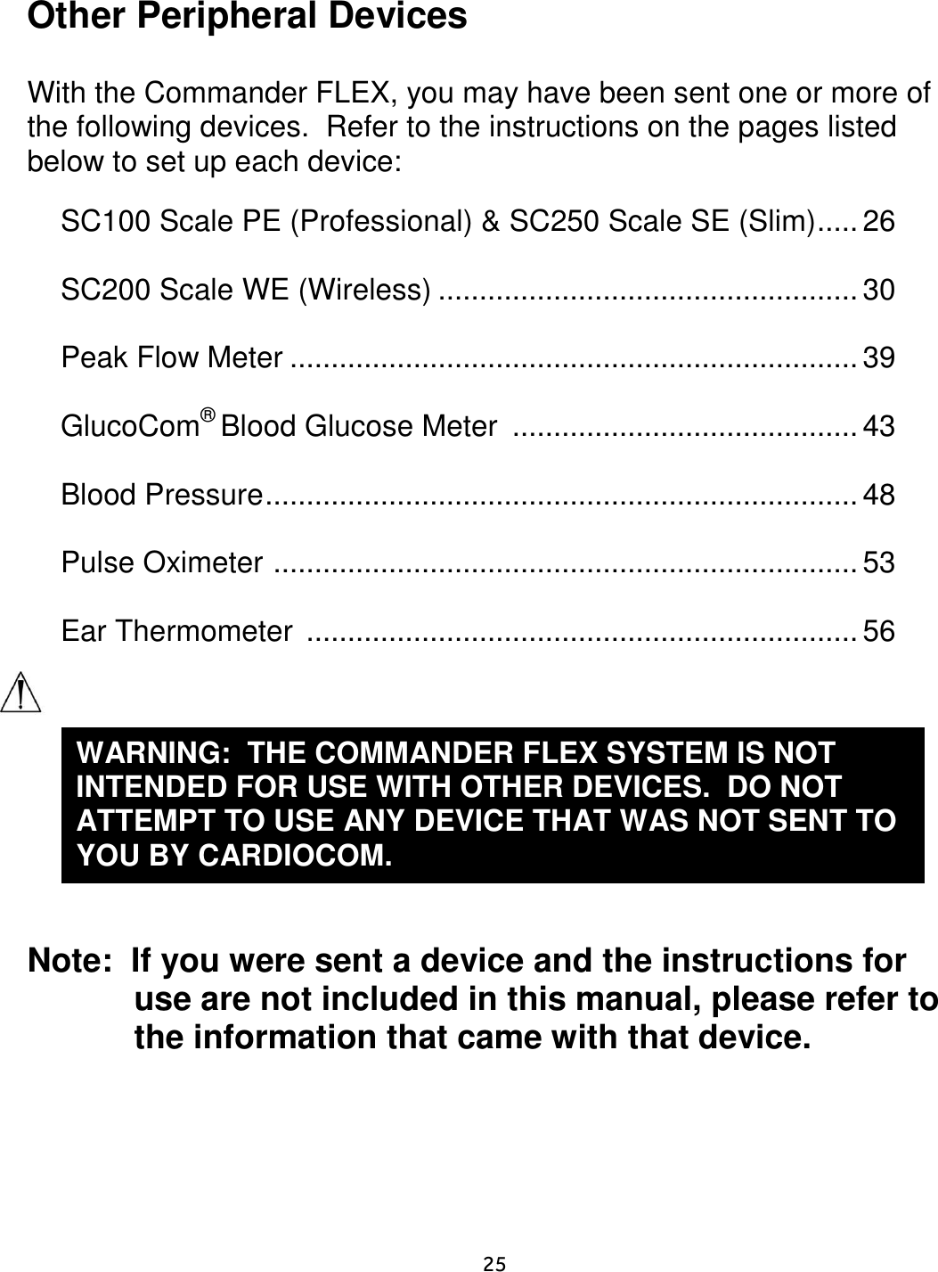     25  Other Peripheral Devices  With the Commander FLEX, you may have been sent one or more of the following devices.  Refer to the instructions on the pages listed below to set up each device:  SC100 Scale PE (Professional) &amp; SC250 Scale SE (Slim) ..... 26  SC200 Scale WE (Wireless) ................................................... 30  Peak Flow Meter ..................................................................... 39  GlucoCom® Blood Glucose Meter  .......................................... 43  Blood Pressure ........................................................................ 48  Pulse Oximeter  ....................................................................... 53  Ear Thermometer  ................................................................... 56     Note:  If you were sent a device and the instructions for use are not included in this manual, please refer to the information that came with that device.   WARNING:  THE COMMANDER FLEX SYSTEM IS NOT INTENDED FOR USE WITH OTHER DEVICES.  DO NOT ATTEMPT TO USE ANY DEVICE THAT WAS NOT SENT TO YOU BY CARDIOCOM. 