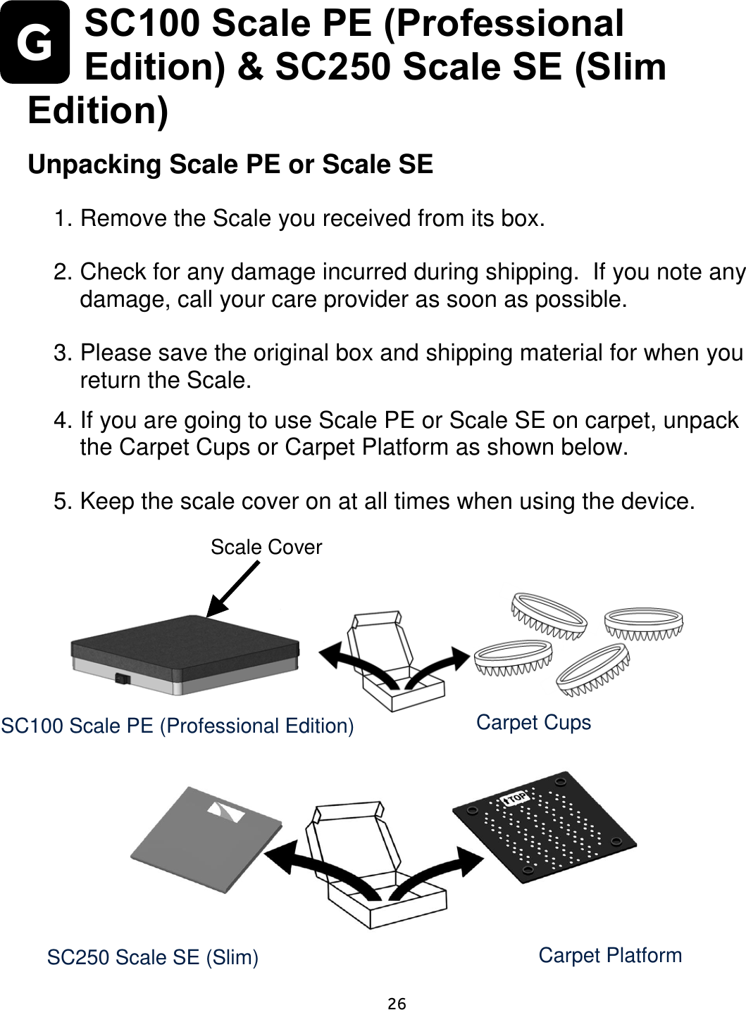     26  G SC100 Scale PE (Professional Edition) &amp; SC250 Scale SE (Slim Edition)   Unpacking Scale PE or Scale SE  1. Remove the Scale you received from its box.   2. Check for any damage incurred during shipping.  If you note any damage, call your care provider as soon as possible.    3. Please save the original box and shipping material for when you return the Scale.  4. If you are going to use Scale PE or Scale SE on carpet, unpack the Carpet Cups or Carpet Platform as shown below.  5. Keep the scale cover on at all times when using the device.                Slim Scale:   SC100 Scale PE (Professional Edition) Carpet Cups Scale Cover Carpet Platform SC250 Scale SE (Slim) Edition) 