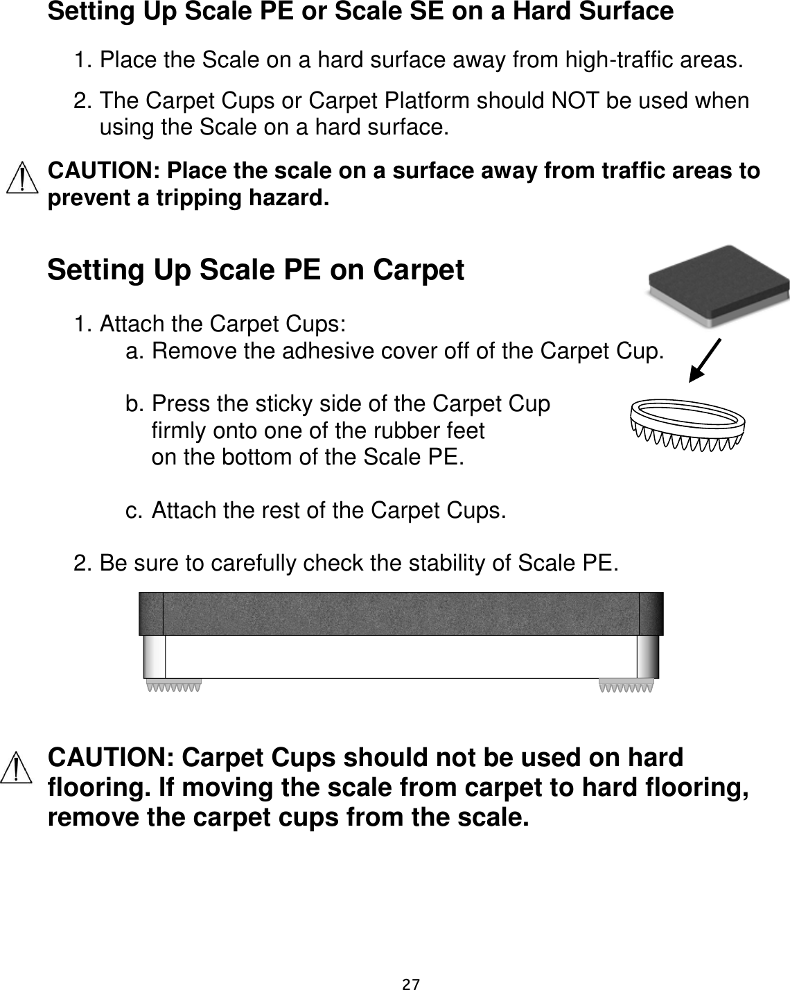     27  Setting Up Scale PE or Scale SE on a Hard Surface  1. Place the Scale on a hard surface away from high-traffic areas.  2. The Carpet Cups or Carpet Platform should NOT be used when using the Scale on a hard surface. CAUTION: Place the scale on a surface away from traffic areas to prevent a tripping hazard.  Setting Up Scale PE on Carpet  1. Attach the Carpet Cups: a. Remove the adhesive cover off of the Carpet Cup.  b. Press the sticky side of the Carpet Cup  firmly onto one of the rubber feet on the bottom of the Scale PE.  c. Attach the rest of the Carpet Cups.  2. Be sure to carefully check the stability of Scale PE.         CAUTION: Carpet Cups should not be used on hard flooring. If moving the scale from carpet to hard flooring, remove the carpet cups from the scale.    