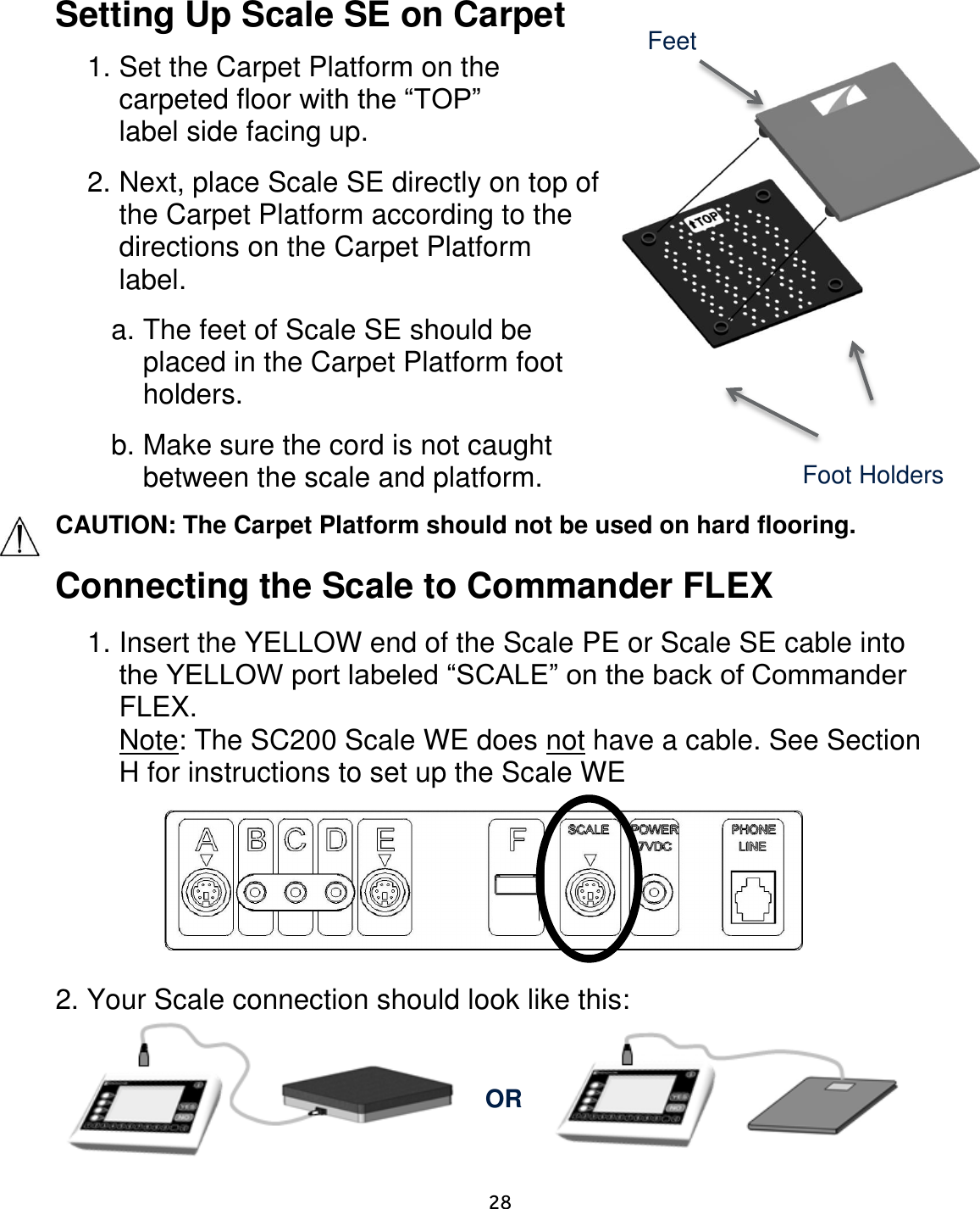     28  Setting Up Scale SE on Carpet   1. Set the Carpet Platform on the carpeted floor with the “TOP” label side facing up. 2. Next, place Scale SE directly on top of the Carpet Platform according to the directions on the Carpet Platform label. a. The feet of Scale SE should be placed in the Carpet Platform foot holders. b. Make sure the cord is not caught between the scale and platform. CAUTION: The Carpet Platform should not be used on hard flooring.  Connecting the Scale to Commander FLEX   1. Insert the YELLOW end of the Scale PE or Scale SE cable into the YELLOW port labeled “SCALE” on the back of Commander FLEX. Note: The SC200 Scale WE does not have a cable. See Section H for instructions to set up the Scale WE          2. Your Scale connection should look like this:      Foot Holders Feet OR 