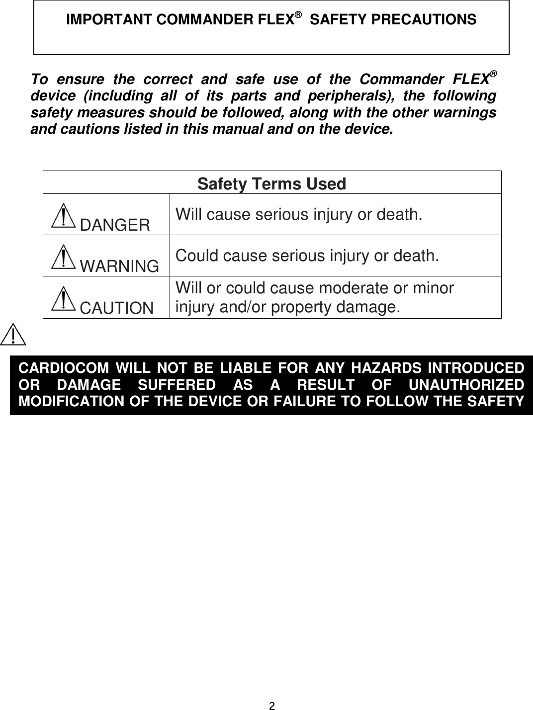     2   To  ensure  the  correct  and  safe  use  of  the  Commander  FLEX® device  (including  all  of  its  parts  and  peripherals),  the  following safety measures should be followed, along with the other warnings and cautions listed in this manual and on the device.   Safety Terms Used DANGER Will cause serious injury or death. WARNING Could cause serious injury or death. CAUTION Will or could cause moderate or minor injury and/or property damage.       IMPORTANT COMMANDER FLEX®  SAFETY PRECAUTIONS CARDIOCOM WILL NOT BE LIABLE FOR ANY HAZARDS INTRODUCED OR  DAMAGE  SUFFERED  AS  A  RESULT  OF  UNAUTHORIZED MODIFICATION OF THE DEVICE OR FAILURE TO FOLLOW THE SAFETY PRECAUTIONS IN THIS MANUAL.  