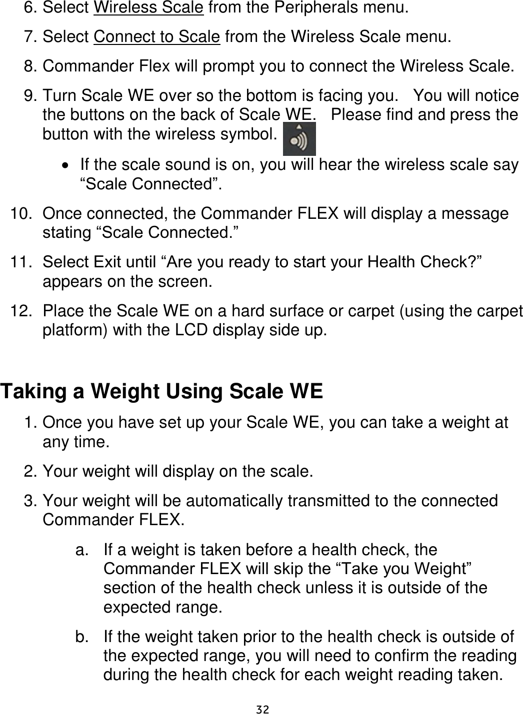     32  6. Select Wireless Scale from the Peripherals menu.  7. Select Connect to Scale from the Wireless Scale menu.  8. Commander Flex will prompt you to connect the Wireless Scale. 9. Turn Scale WE over so the bottom is facing you.   You will notice the buttons on the back of Scale WE.   Please find and press the button with the wireless symbol.  If the scale sound is on, you will hear the wireless scale say “Scale Connected”. 10.  Once connected, the Commander FLEX will display a message stating “Scale Connected.”   11. Select Exit until “Are you ready to start your Health Check?” appears on the screen.   12.  Place the Scale WE on a hard surface or carpet (using the carpet platform) with the LCD display side up.   Taking a Weight Using Scale WE  1. Once you have set up your Scale WE, you can take a weight at any time.  2. Your weight will display on the scale.  3. Your weight will be automatically transmitted to the connected Commander FLEX. a.  If a weight is taken before a health check, the Commander FLEX will skip the “Take you Weight” section of the health check unless it is outside of the expected range.  b.  If the weight taken prior to the health check is outside of the expected range, you will need to confirm the reading during the health check for each weight reading taken.  