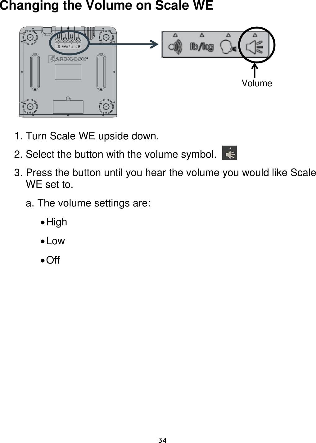     34  Changing the Volume on Scale WE                  1. Turn Scale WE upside down.    2. Select the button with the volume symbol. 3. Press the button until you hear the volume you would like Scale WE set to.     a. The volume settings are:   High  Low  Off           Volume 