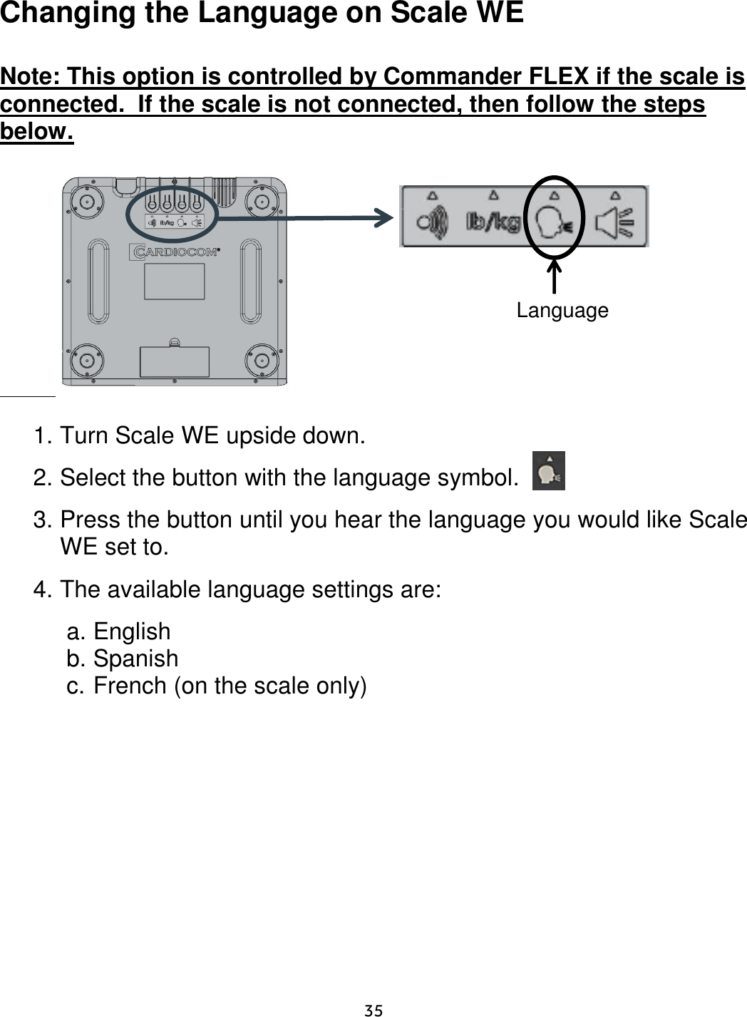     35  Changing the Language on Scale WE  Note: This option is controlled by Commander FLEX if the scale is connected.  If the scale is not connected, then follow the steps below.                   1. Turn Scale WE upside down.    2. Select the button with the language symbol. 3. Press the button until you hear the language you would like Scale WE set to. 4. The available language settings are:  a. English b. Spanish c. French (on the scale only)        Language 