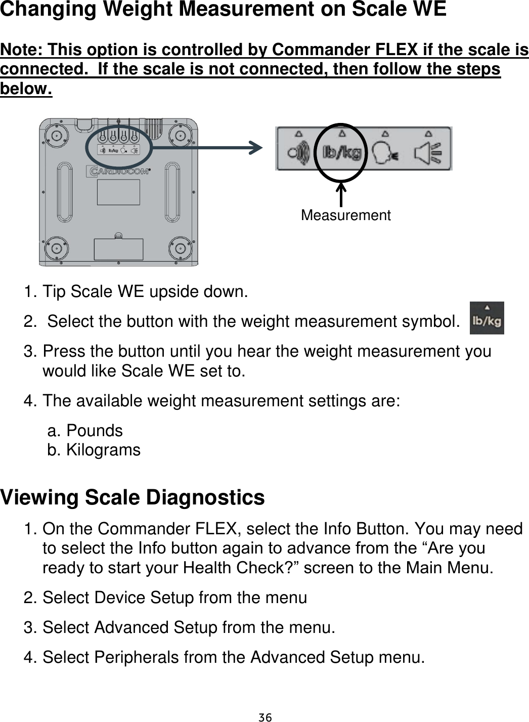     36  Changing Weight Measurement on Scale WE  Note: This option is controlled by Commander FLEX if the scale is connected.  If the scale is not connected, then follow the steps below.                 1. Tip Scale WE upside down.   2.  Select the button with the weight measurement symbol. 3. Press the button until you hear the weight measurement you would like Scale WE set to. 4. The available weight measurement settings are:  a. Pounds b. Kilograms  Viewing Scale Diagnostics  1. On the Commander FLEX, select the Info Button. You may need to select the Info button again to advance from the “Are you ready to start your Health Check?” screen to the Main Menu.  2. Select Device Setup from the menu 3. Select Advanced Setup from the menu. 4. Select Peripherals from the Advanced Setup menu.  Measurement 
