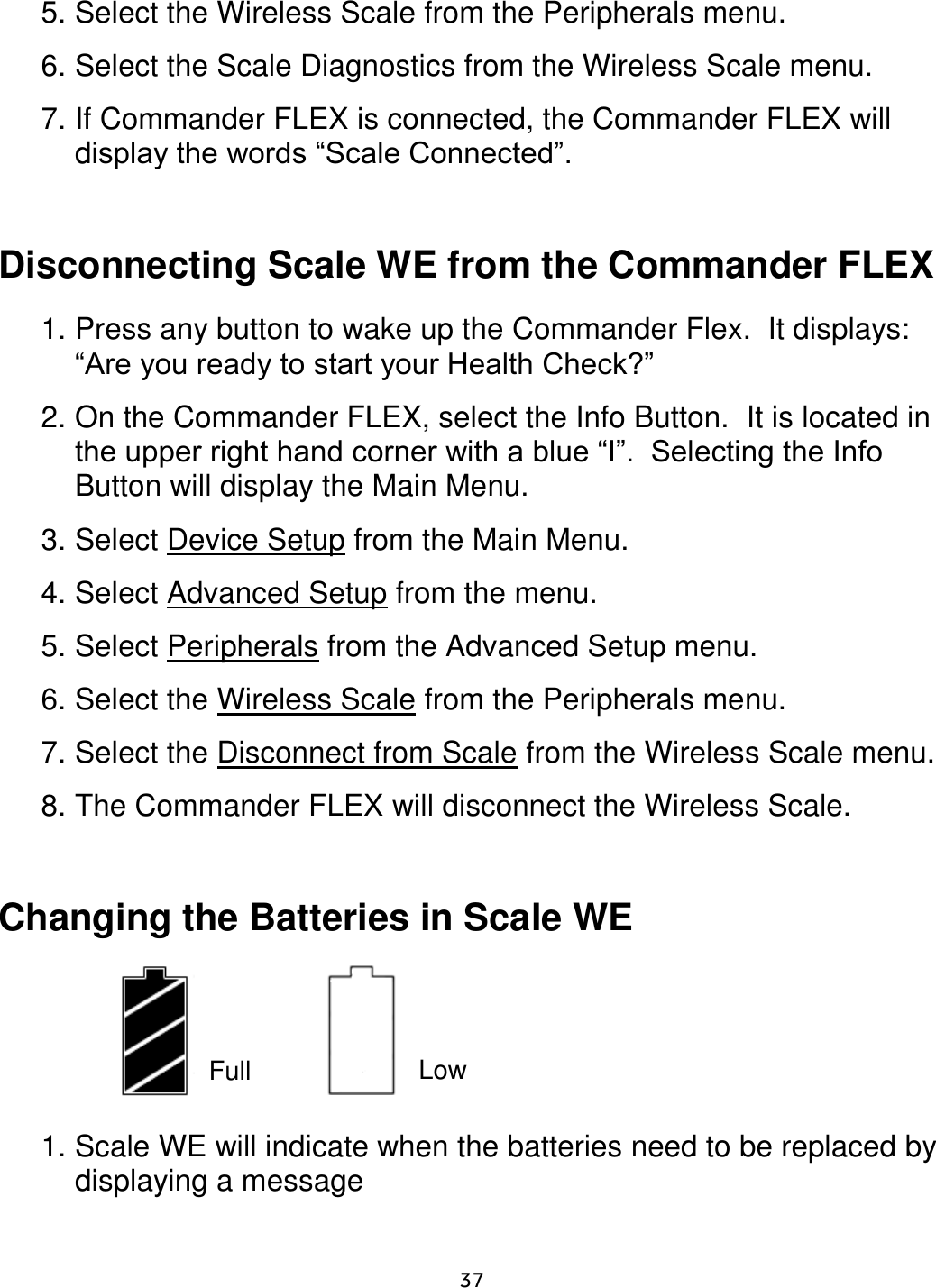     37  5. Select the Wireless Scale from the Peripherals menu.  6. Select the Scale Diagnostics from the Wireless Scale menu.  7. If Commander FLEX is connected, the Commander FLEX will display the words “Scale Connected”.    Disconnecting Scale WE from the Commander FLEX  1. Press any button to wake up the Commander Flex.  It displays:  “Are you ready to start your Health Check?”   2. On the Commander FLEX, select the Info Button.  It is located in the upper right hand corner with a blue “I”.  Selecting the Info Button will display the Main Menu. 3. Select Device Setup from the Main Menu. 4. Select Advanced Setup from the menu. 5. Select Peripherals from the Advanced Setup menu.  6. Select the Wireless Scale from the Peripherals menu.  7. Select the Disconnect from Scale from the Wireless Scale menu.  8. The Commander FLEX will disconnect the Wireless Scale.     Changing the Batteries in Scale WE        1. Scale WE will indicate when the batteries need to be replaced by displaying a message    Full Low 