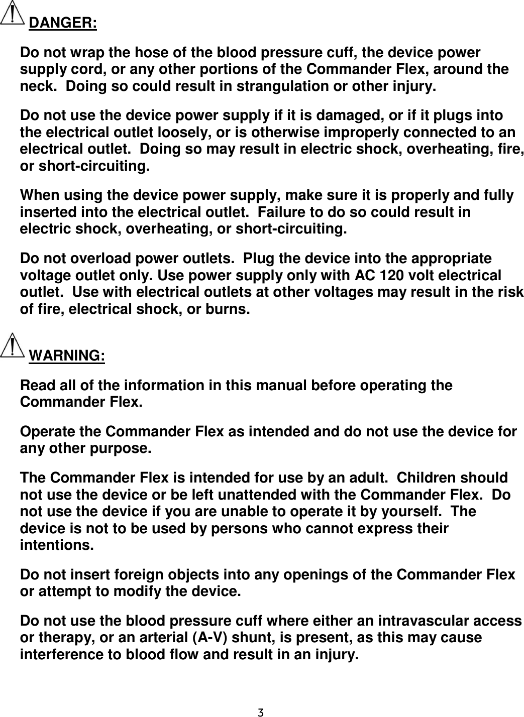     3  DANGER: Do not wrap the hose of the blood pressure cuff, the device power supply cord, or any other portions of the Commander Flex, around the neck.  Doing so could result in strangulation or other injury. Do not use the device power supply if it is damaged, or if it plugs into the electrical outlet loosely, or is otherwise improperly connected to an electrical outlet.  Doing so may result in electric shock, overheating, fire, or short-circuiting. When using the device power supply, make sure it is properly and fully inserted into the electrical outlet.  Failure to do so could result in electric shock, overheating, or short-circuiting. Do not overload power outlets.  Plug the device into the appropriate voltage outlet only. Use power supply only with AC 120 volt electrical outlet.  Use with electrical outlets at other voltages may result in the risk of fire, electrical shock, or burns. WARNING: Read all of the information in this manual before operating the Commander Flex. Operate the Commander Flex as intended and do not use the device for any other purpose. The Commander Flex is intended for use by an adult.  Children should not use the device or be left unattended with the Commander Flex.  Do not use the device if you are unable to operate it by yourself.  The device is not to be used by persons who cannot express their intentions. Do not insert foreign objects into any openings of the Commander Flex or attempt to modify the device. Do not use the blood pressure cuff where either an intravascular access or therapy, or an arterial (A-V) shunt, is present, as this may cause interference to blood flow and result in an injury. 