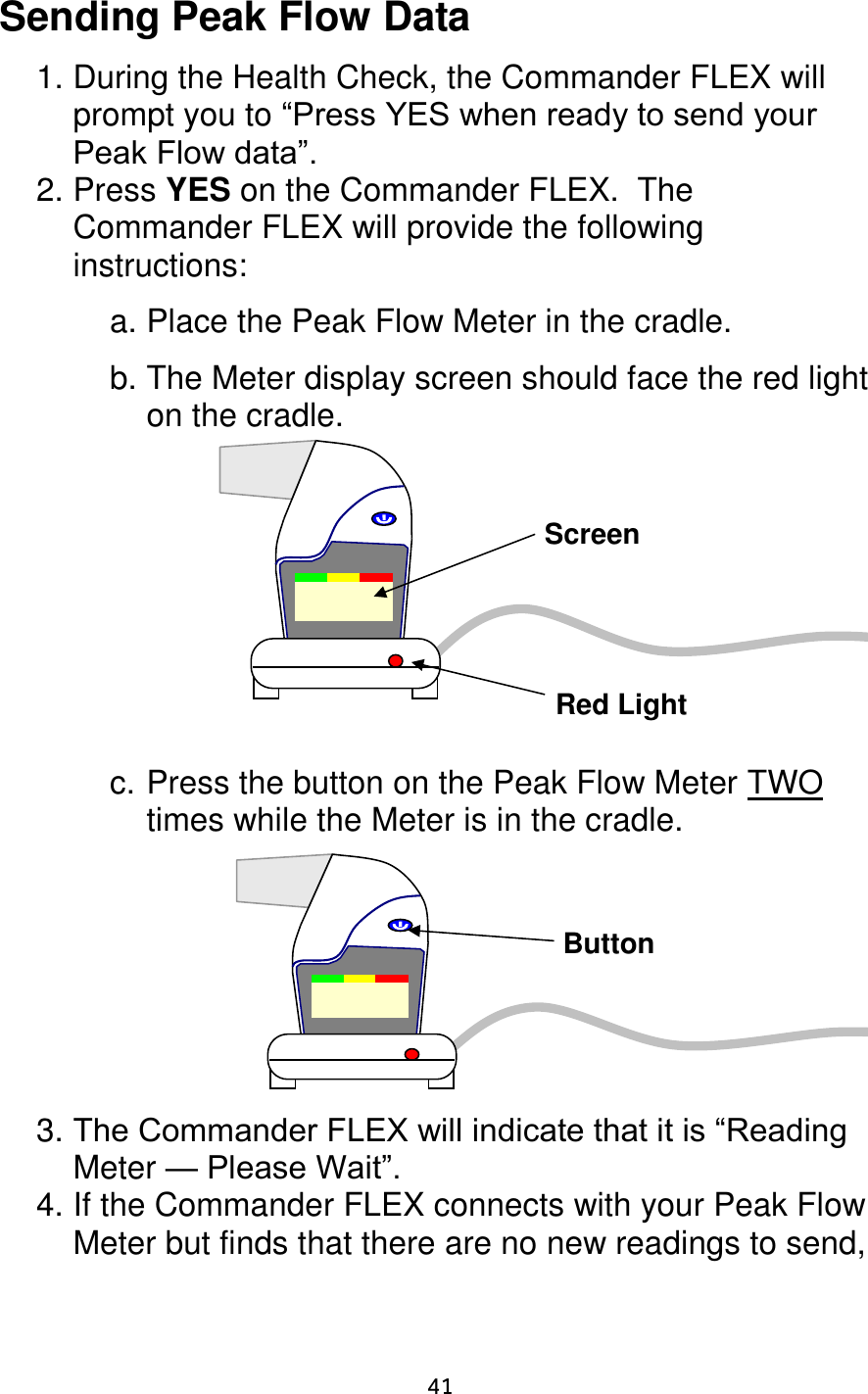                      41 Sending Peak Flow Data  1. During the Health Check, the Commander FLEX will prompt you to “Press YES when ready to send your Peak Flow data”. 2. Press YES on the Commander FLEX.  The Commander FLEX will provide the following instructions:  a. Place the Peak Flow Meter in the cradle.  b. The Meter display screen should face the red light on the cradle.             c. Press the button on the Peak Flow Meter TWO times while the Meter is in the cradle.          3. The Commander FLEX will indicate that it is “Reading Meter — Please Wait”. 4. If the Commander FLEX connects with your Peak Flow Meter but finds that there are no new readings to send, Screen Red Light Button 