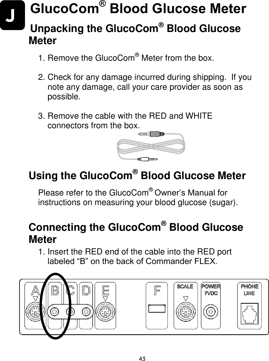                      43 J GlucoCom® Blood Glucose Meter Unpacking the GlucoCom® Blood Glucose Meter  1. Remove the GlucoCom® Meter from the box.    2. Check for any damage incurred during shipping.  If you note any damage, call your care provider as soon as possible.   3. Remove the cable with the RED and WHITE connectors from the box.        Using the GlucoCom® Blood Glucose Meter  Please refer to the GlucoCom® Owner’s Manual for instructions on measuring your blood glucose (sugar).  Connecting the GlucoCom® Blood Glucose Meter 1. Insert the RED end of the cable into the RED port labeled “B” on the back of Commander FLEX.         