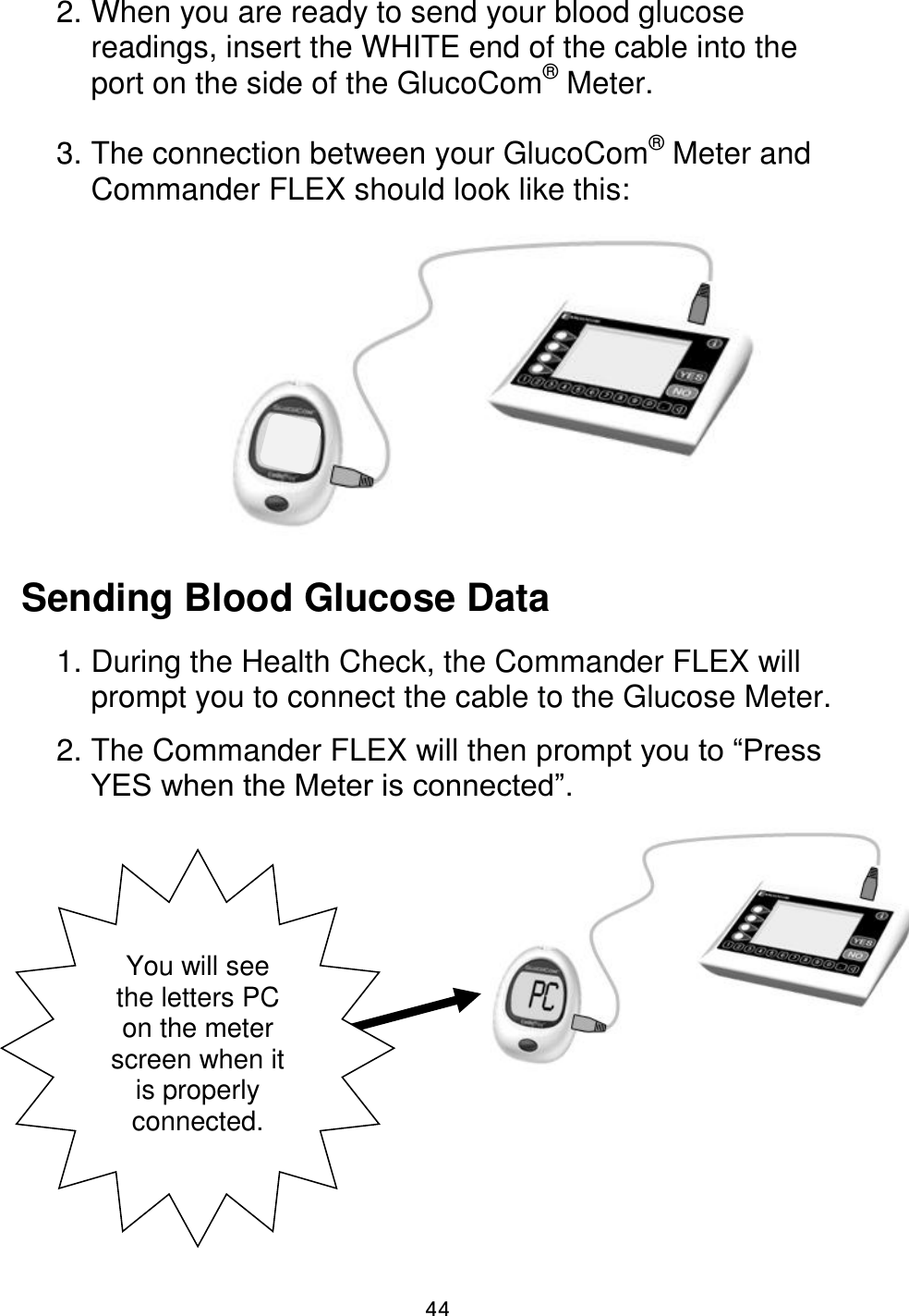                      44 2. When you are ready to send your blood glucose readings, insert the WHITE end of the cable into the port on the side of the GlucoCom® Meter.   3. The connection between your GlucoCom® Meter and Commander FLEX should look like this:         Sending Blood Glucose Data  1. During the Health Check, the Commander FLEX will prompt you to connect the cable to the Glucose Meter.  2. The Commander FLEX will then prompt you to “Press YES when the Meter is connected”.            You will see the letters PC on the meter screen when it is properly connected.  