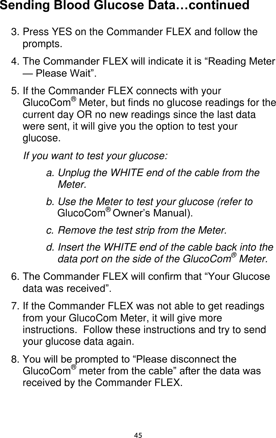                      45 Sending Blood Glucose Data…continued  3. Press YES on the Commander FLEX and follow the prompts.  4. The Commander FLEX will indicate it is “Reading Meter — Please Wait”.  5. If the Commander FLEX connects with your GlucoCom® Meter, but finds no glucose readings for the current day OR no new readings since the last data were sent, it will give you the option to test your glucose.   If you want to test your glucose:  a. Unplug the WHITE end of the cable from the Meter. b. Use the Meter to test your glucose (refer to GlucoCom® Owner’s Manual). c. Remove the test strip from the Meter. d. Insert the WHITE end of the cable back into the data port on the side of the GlucoCom® Meter.  6. The Commander FLEX will confirm that “Your Glucose data was received”.  7. If the Commander FLEX was not able to get readings from your GlucoCom Meter, it will give more instructions.  Follow these instructions and try to send your glucose data again.  8. You will be prompted to “Please disconnect the GlucoCom® meter from the cable” after the data was received by the Commander FLEX.  