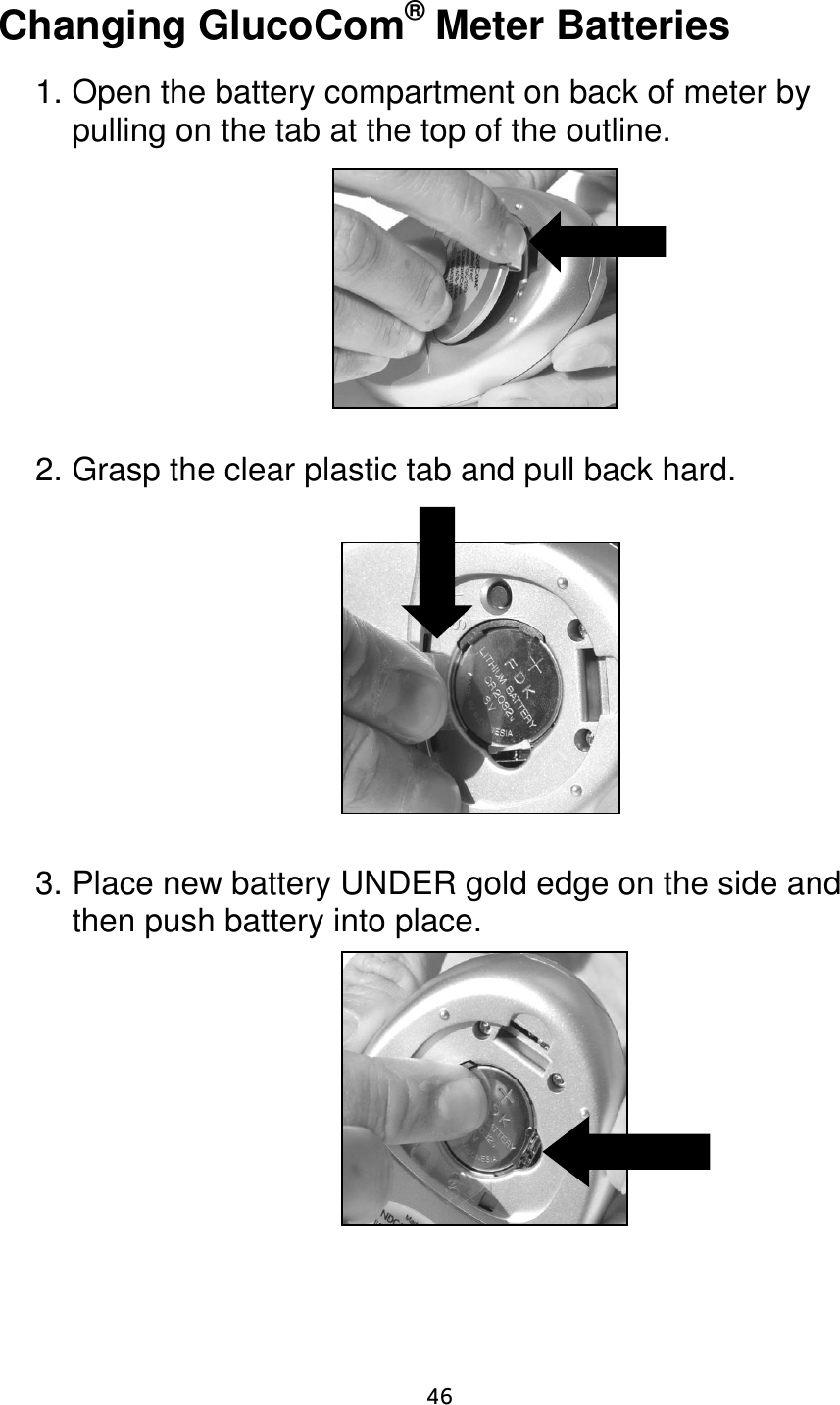                      46 Changing GlucoCom® Meter Batteries  1. Open the battery compartment on back of meter by pulling on the tab at the top of the outline.         2. Grasp the clear plastic tab and pull back hard.            3. Place new battery UNDER gold edge on the side and then push battery into place.          