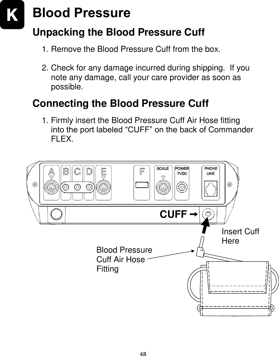                      48 K  Blood Pressure Unpacking the Blood Pressure Cuff  1. Remove the Blood Pressure Cuff from the box.    2. Check for any damage incurred during shipping.  If you note any damage, call your care provider as soon as possible.   Connecting the Blood Pressure Cuff  1. Firmly insert the Blood Pressure Cuff Air Hose fitting into the port labeled “CUFF” on the back of Commander FLEX.                            CUFF Blood Pressure Cuff Air Hose Fitting Insert Cuff  Here 