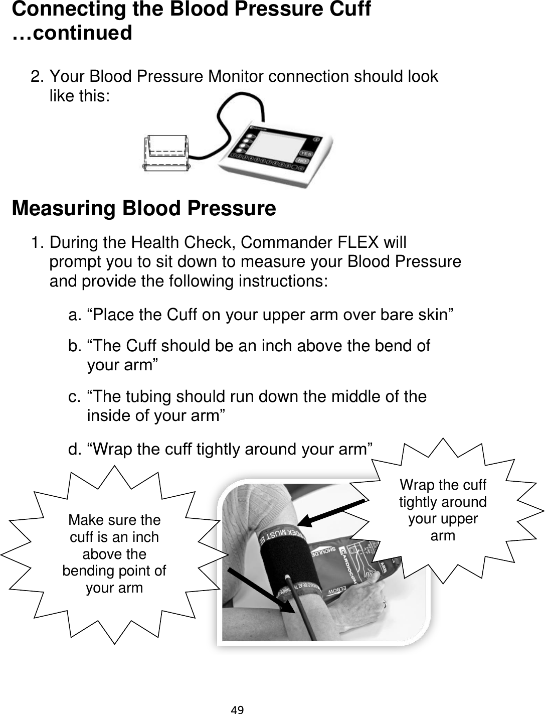                     49 Connecting the Blood Pressure Cuff …continued  2. Your Blood Pressure Monitor connection should look like this:       Measuring Blood Pressure  1. During the Health Check, Commander FLEX will prompt you to sit down to measure your Blood Pressure and provide the following instructions:    a. “Place the Cuff on your upper arm over bare skin”  b. “The Cuff should be an inch above the bend of your arm”  c. “The tubing should run down the middle of the inside of your arm”  d. “Wrap the cuff tightly around your arm”           Make sure the cuff is an inch above the bending point of your arm Wrap the cuff tightly around your upper arm 