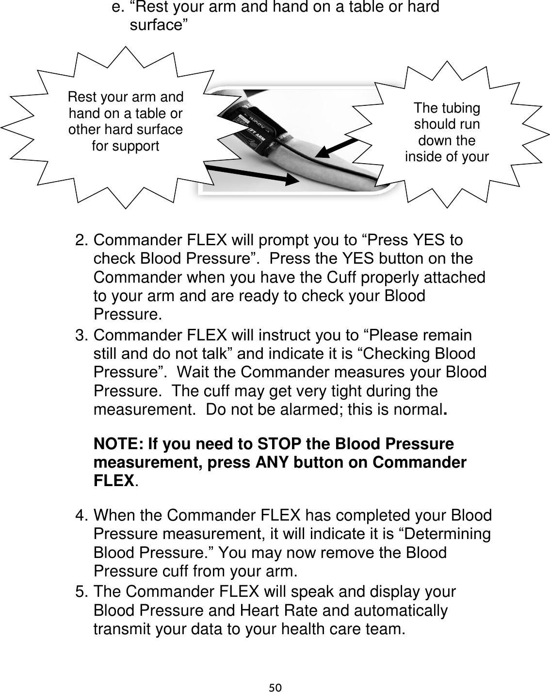                      50 e. “Rest your arm and hand on a table or hard surface”         2. Commander FLEX will prompt you to “Press YES to check Blood Pressure”.  Press the YES button on the Commander when you have the Cuff properly attached to your arm and are ready to check your Blood Pressure. 3. Commander FLEX will instruct you to “Please remain still and do not talk” and indicate it is “Checking Blood Pressure”.  Wait the Commander measures your Blood Pressure.  The cuff may get very tight during the measurement.  Do not be alarmed; this is normal.    NOTE: If you need to STOP the Blood Pressure measurement, press ANY button on Commander FLEX.  4. When the Commander FLEX has completed your Blood Pressure measurement, it will indicate it is “Determining Blood Pressure.” You may now remove the Blood Pressure cuff from your arm. 5. The Commander FLEX will speak and display your Blood Pressure and Heart Rate and automatically transmit your data to your health care team. Rest your arm and hand on a table or other hard surface for support The tubing should run down the inside of your arm 