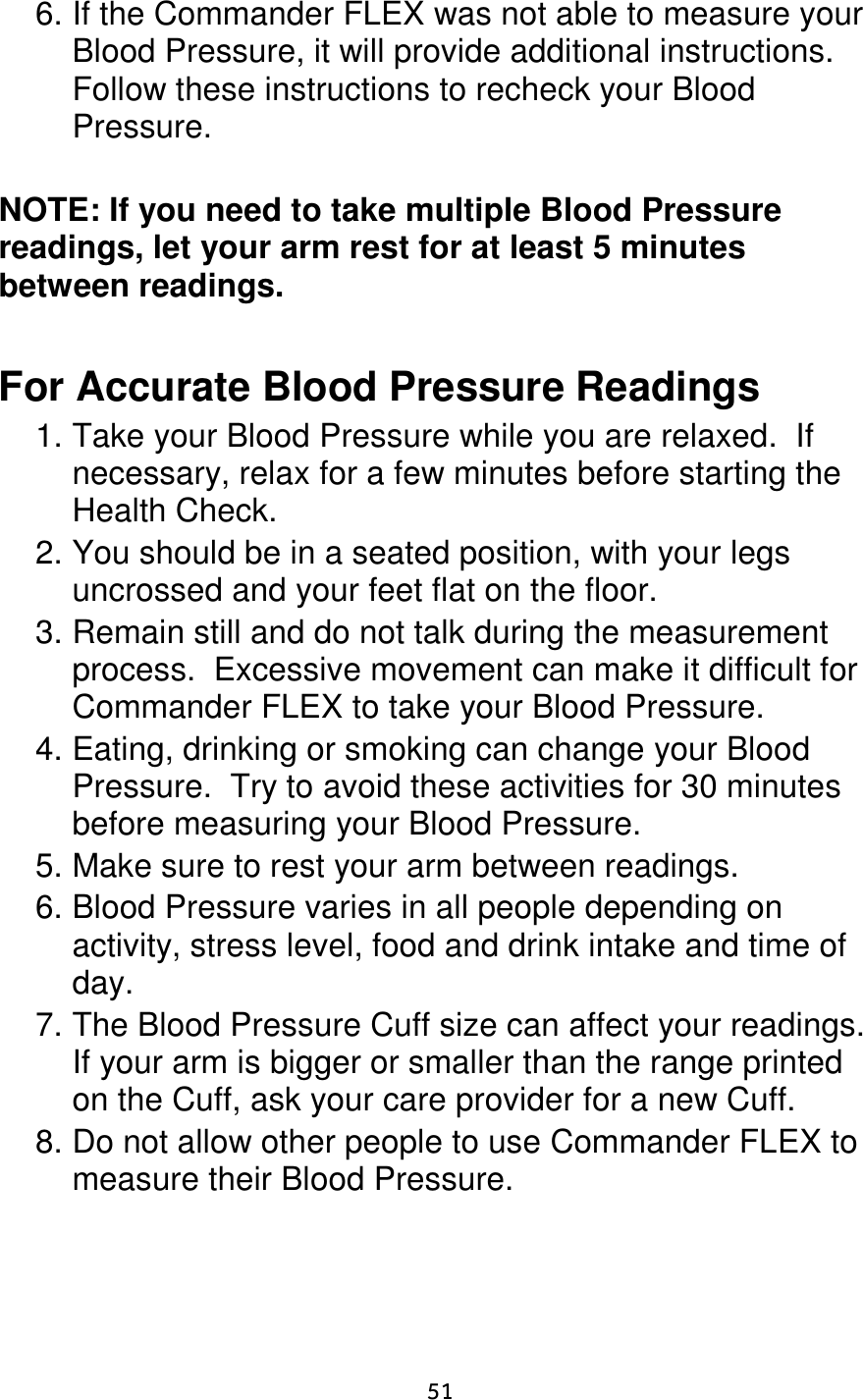                      51 6. If the Commander FLEX was not able to measure your Blood Pressure, it will provide additional instructions.  Follow these instructions to recheck your Blood Pressure.  NOTE: If you need to take multiple Blood Pressure readings, let your arm rest for at least 5 minutes between readings.   For Accurate Blood Pressure Readings 1. Take your Blood Pressure while you are relaxed.  If necessary, relax for a few minutes before starting the Health Check. 2. You should be in a seated position, with your legs uncrossed and your feet flat on the floor. 3. Remain still and do not talk during the measurement process.  Excessive movement can make it difficult for Commander FLEX to take your Blood Pressure. 4. Eating, drinking or smoking can change your Blood Pressure.  Try to avoid these activities for 30 minutes before measuring your Blood Pressure. 5. Make sure to rest your arm between readings. 6. Blood Pressure varies in all people depending on activity, stress level, food and drink intake and time of day. 7. The Blood Pressure Cuff size can affect your readings.  If your arm is bigger or smaller than the range printed on the Cuff, ask your care provider for a new Cuff. 8. Do not allow other people to use Commander FLEX to measure their Blood Pressure. 