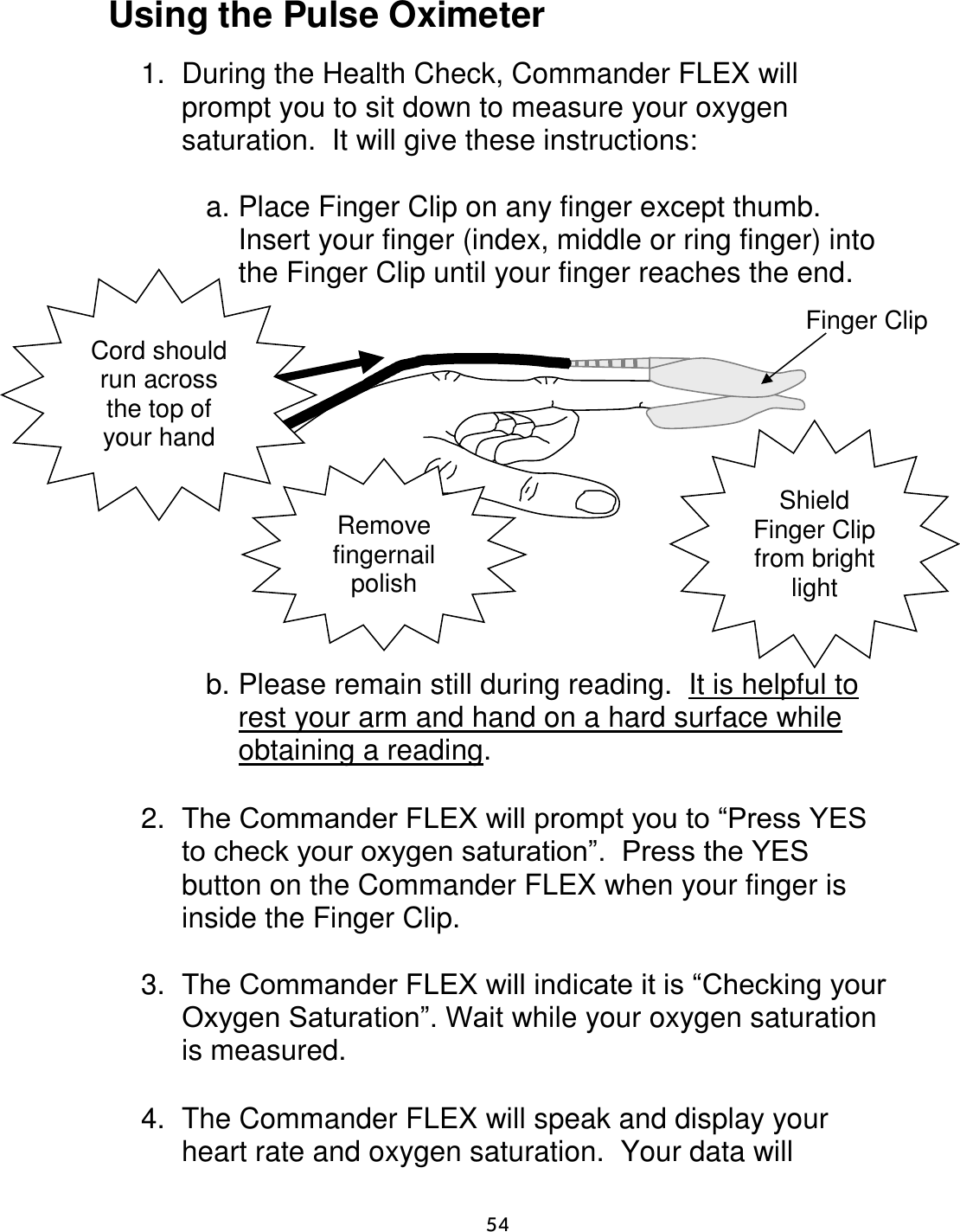                      54 Using the Pulse Oximeter  1.  During the Health Check, Commander FLEX will prompt you to sit down to measure your oxygen saturation.  It will give these instructions:    a. Place Finger Clip on any finger except thumb.  Insert your finger (index, middle or ring finger) into the Finger Clip until your finger reaches the end.               b. Please remain still during reading.  It is helpful to rest your arm and hand on a hard surface while obtaining a reading.  2. The Commander FLEX will prompt you to “Press YES to check your oxygen saturation”.  Press the YES button on the Commander FLEX when your finger is inside the Finger Clip.   3. The Commander FLEX will indicate it is “Checking your Oxygen Saturation”. Wait while your oxygen saturation is measured.  4.  The Commander FLEX will speak and display your heart rate and oxygen saturation.  Your data will Finger Clip Cord should run across the top of your hand Remove fingernail polish Shield Finger Clip from bright light 