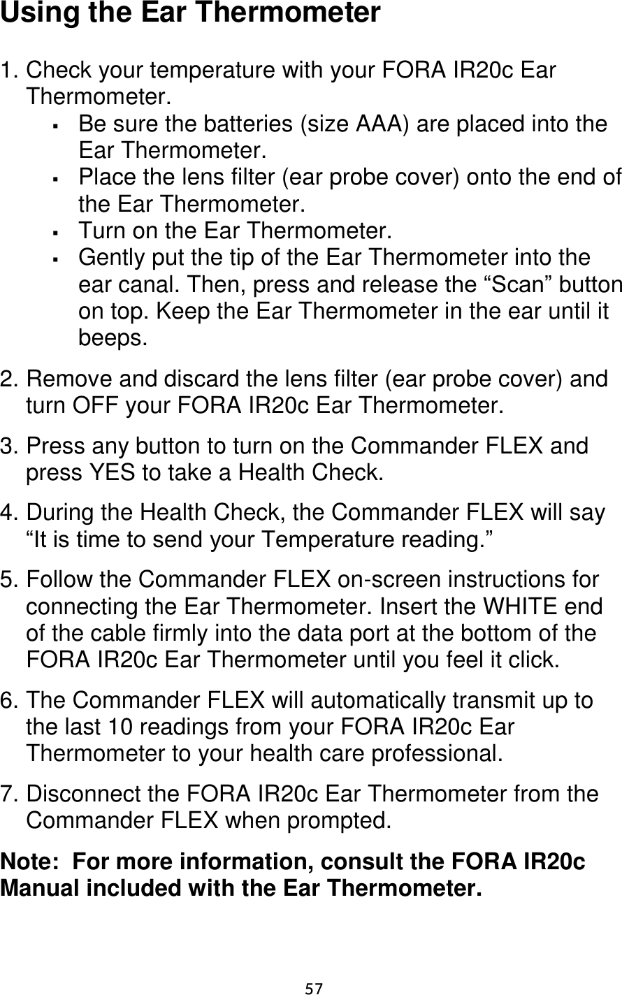                      57 Using the Ear Thermometer  1. Check your temperature with your FORA IR20c Ear Thermometer.    Be sure the batteries (size AAA) are placed into the Ear Thermometer.  Place the lens filter (ear probe cover) onto the end of the Ear Thermometer.  Turn on the Ear Thermometer.  Gently put the tip of the Ear Thermometer into the ear canal. Then, press and release the “Scan” button on top. Keep the Ear Thermometer in the ear until it beeps.  2. Remove and discard the lens filter (ear probe cover) and turn OFF your FORA IR20c Ear Thermometer.  3. Press any button to turn on the Commander FLEX and press YES to take a Health Check.   4. During the Health Check, the Commander FLEX will say “It is time to send your Temperature reading.”  5. Follow the Commander FLEX on-screen instructions for connecting the Ear Thermometer. Insert the WHITE end of the cable firmly into the data port at the bottom of the FORA IR20c Ear Thermometer until you feel it click.  6. The Commander FLEX will automatically transmit up to the last 10 readings from your FORA IR20c Ear Thermometer to your health care professional.   7. Disconnect the FORA IR20c Ear Thermometer from the Commander FLEX when prompted.   Note:  For more information, consult the FORA IR20c Manual included with the Ear Thermometer. 