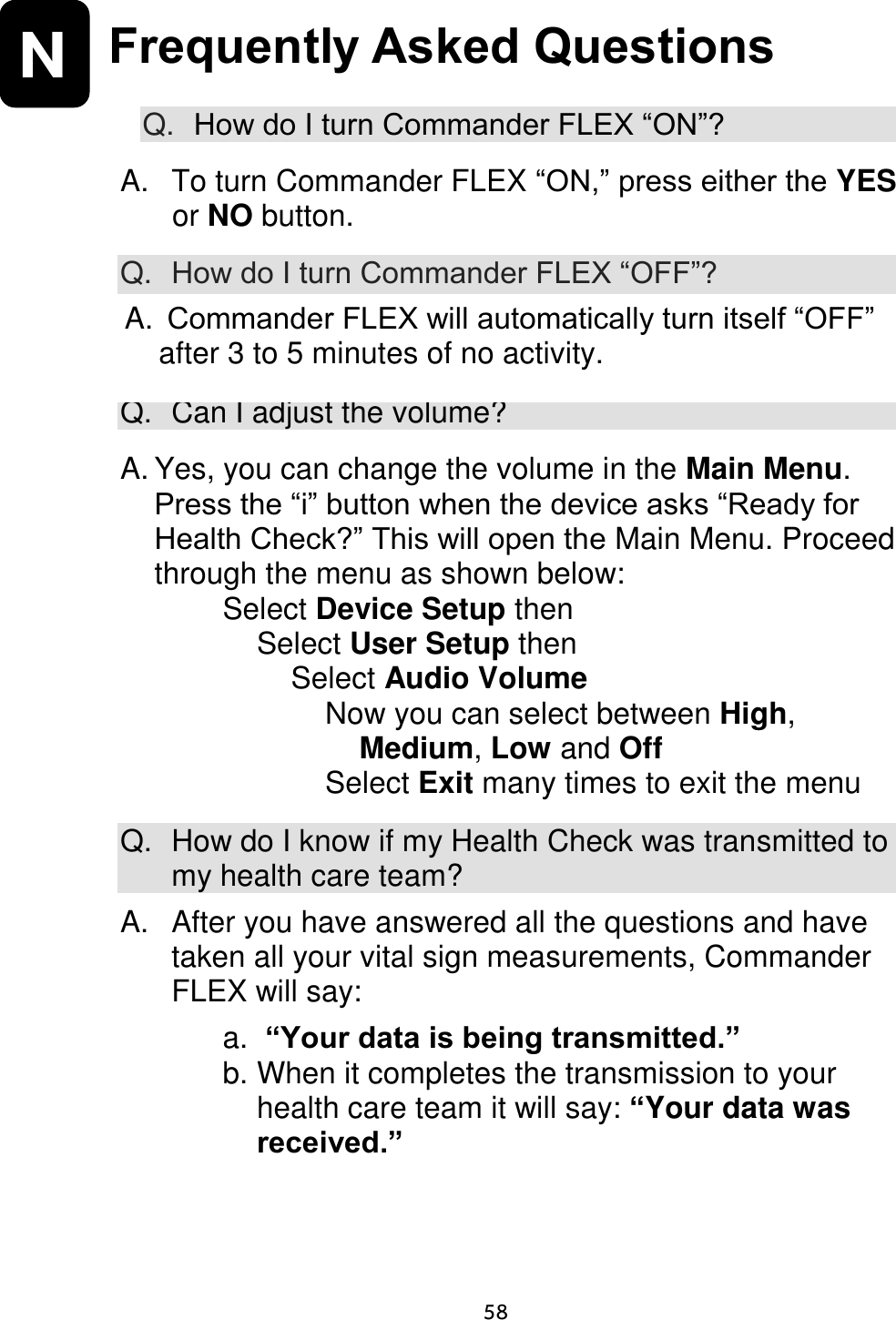                     58 N Frequently Asked Questions  Q. How do I turn Commander FLEX “ON”?  A.  To turn Commander FLEX “ON,” press either the YES or NO button.  Q. How do I turn Commander FLEX “OFF”?  A.  Commander FLEX CD320 will automatically turn itself “OFF” after 3 to 5 minutes of no activity. Q. Can I adjust the volume?  A. Yes, you can change the volume in the Main Menu. Press the “i” button when the device asks “Ready for Health Check?” This will open the Main Menu. Proceed through the menu as shown below: Select Device Setup then Select User Setup then Select Audio Volume Now you can select between High, Medium, Low and Off Select Exit many times to exit the menu  Q.  How do I know if my Health Check was transmitted to my health care team? A.   After you have answered all the questions and have taken all your vital sign measurements, Commander FLEX will say:  a.  “Your data is being transmitted.” b. When it completes the transmission to your health care team it will say: “Your data was received.”  A.  Commander FLEX will automatically turn itself “OFF” after 3 to 5 minutes of no activity. 