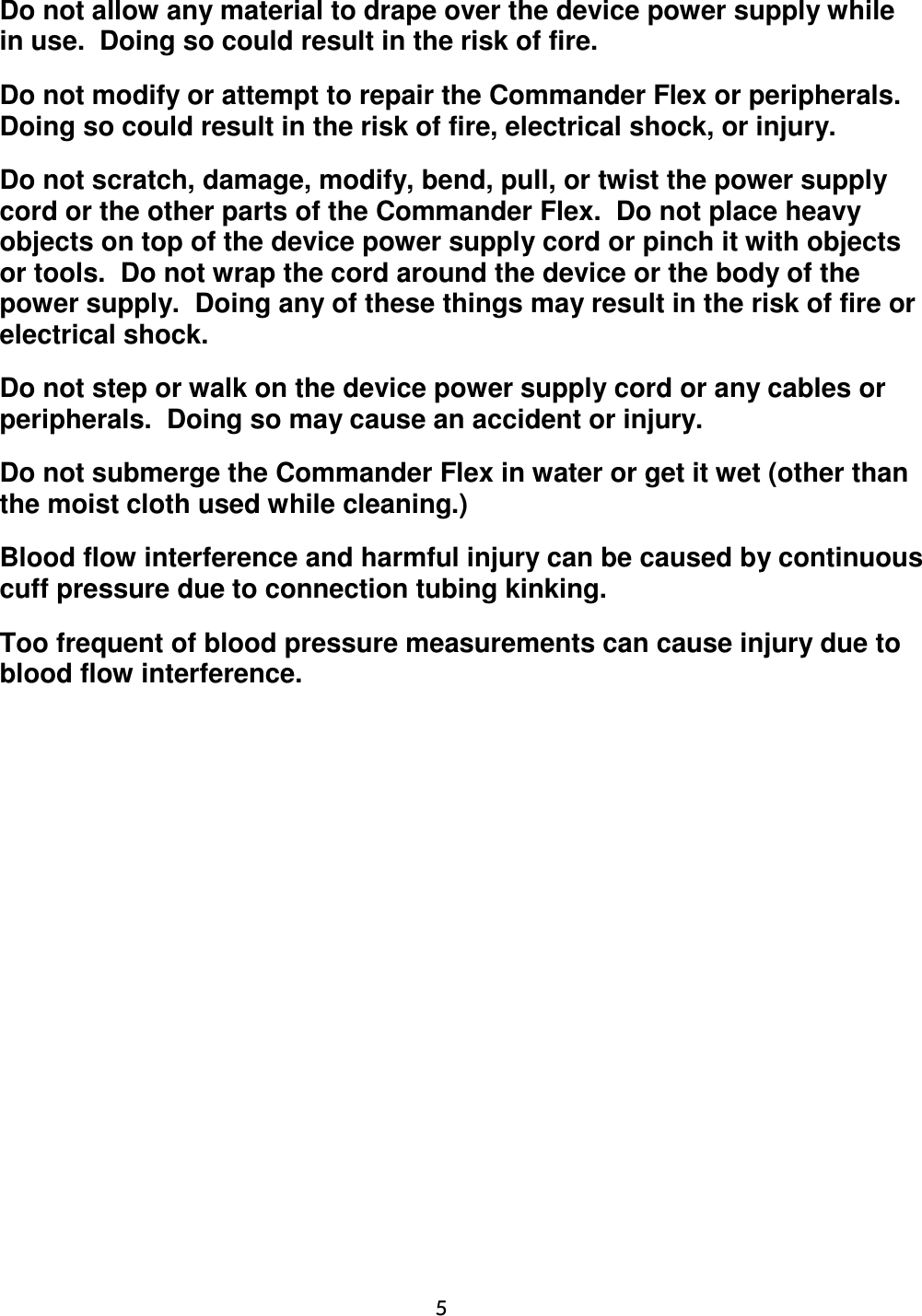     5  Do not allow any material to drape over the device power supply while in use.  Doing so could result in the risk of fire. Do not modify or attempt to repair the Commander Flex or peripherals.  Doing so could result in the risk of fire, electrical shock, or injury. Do not scratch, damage, modify, bend, pull, or twist the power supply cord or the other parts of the Commander Flex.  Do not place heavy objects on top of the device power supply cord or pinch it with objects or tools.  Do not wrap the cord around the device or the body of the power supply.  Doing any of these things may result in the risk of fire or electrical shock. Do not step or walk on the device power supply cord or any cables or peripherals.  Doing so may cause an accident or injury. Do not submerge the Commander Flex in water or get it wet (other than the moist cloth used while cleaning.) Blood flow interference and harmful injury can be caused by continuous cuff pressure due to connection tubing kinking. Too frequent of blood pressure measurements can cause injury due to blood flow interference.  