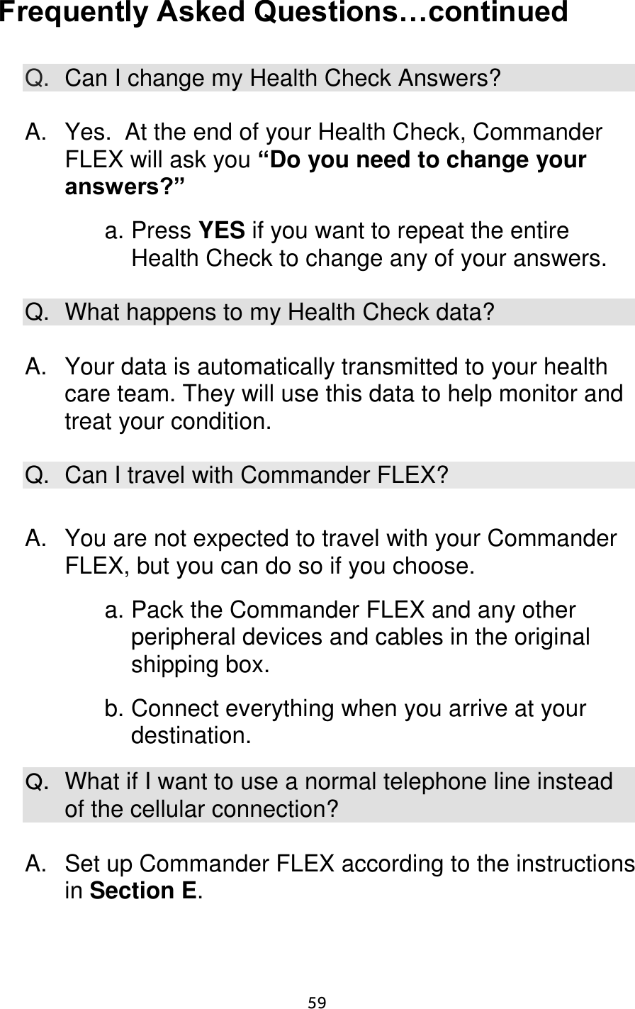                      59 Frequently Asked Questions…continued  Q. Can I change my Health Check Answers?  A.  Yes.  At the end of your Health Check, Commander FLEX will ask you “Do you need to change your answers?”  a. Press YES if you want to repeat the entire Health Check to change any of your answers.  Q.  What happens to my Health Check data?  A.  Your data is automatically transmitted to your health care team. They will use this data to help monitor and treat your condition.  Q. Can I travel with Commander FLEX?  A.  You are not expected to travel with your Commander FLEX, but you can do so if you choose.    a. Pack the Commander FLEX and any other peripheral devices and cables in the original shipping box.    b. Connect everything when you arrive at your destination.  Q.  What if I want to use a normal telephone line instead of the cellular connection?  A.  Set up Commander FLEX according to the instructions in Section E. 