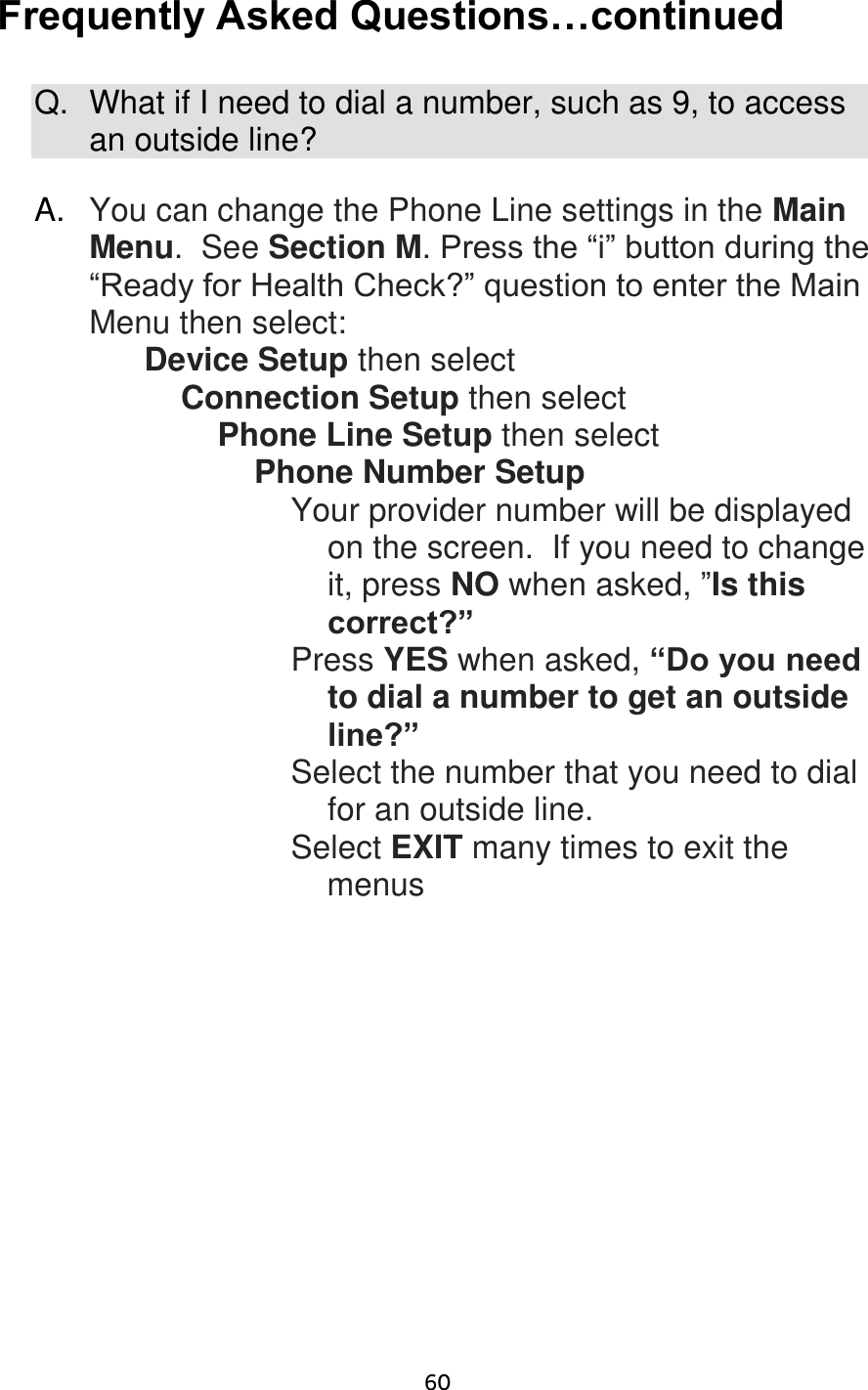                      60 Frequently Asked Questions…continued  Q.  What if I need to dial a number, such as 9, to access an outside line?  A. You can change the Phone Line settings in the Main Menu.  See Section M. Press the “i” button during the “Ready for Health Check?” question to enter the Main Menu then select: Device Setup then select Connection Setup then select Phone Line Setup then select Phone Number Setup  Your provider number will be displayed on the screen.  If you need to change it, press NO when asked, ”Is this correct?” Press YES when asked, “Do you need to dial a number to get an outside line?” Select the number that you need to dial for an outside line. Select EXIT many times to exit the          menus     