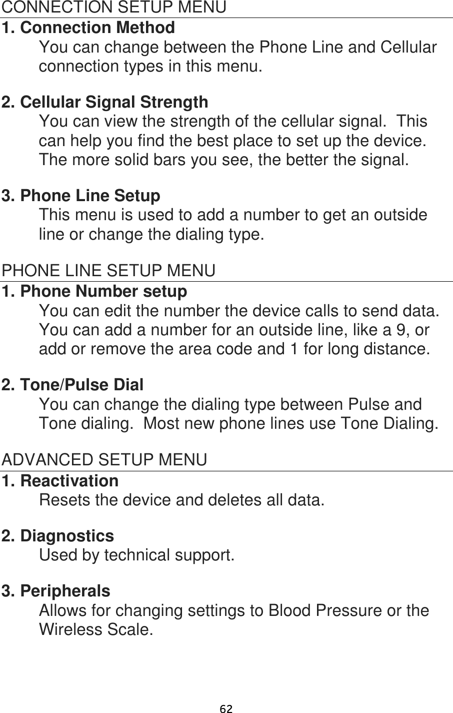                      62 CONNECTION SETUP MENU 1. Connection Method   You can change between the Phone Line and Cellular connection types in this menu.  2. Cellular Signal Strength     You can view the strength of the cellular signal.  This can help you find the best place to set up the device.  The more solid bars you see, the better the signal.  3. Phone Line Setup   This menu is used to add a number to get an outside line or change the dialing type.  PHONE LINE SETUP MENU 1. Phone Number setup You can edit the number the device calls to send data.  You can add a number for an outside line, like a 9, or add or remove the area code and 1 for long distance.  2. Tone/Pulse Dial You can change the dialing type between Pulse and Tone dialing.  Most new phone lines use Tone Dialing.  ADVANCED SETUP MENU 1. Reactivation Resets the device and deletes all data.  2. Diagnostics   Used by technical support.  3. Peripherals Allows for changing settings to Blood Pressure or the Wireless Scale. 