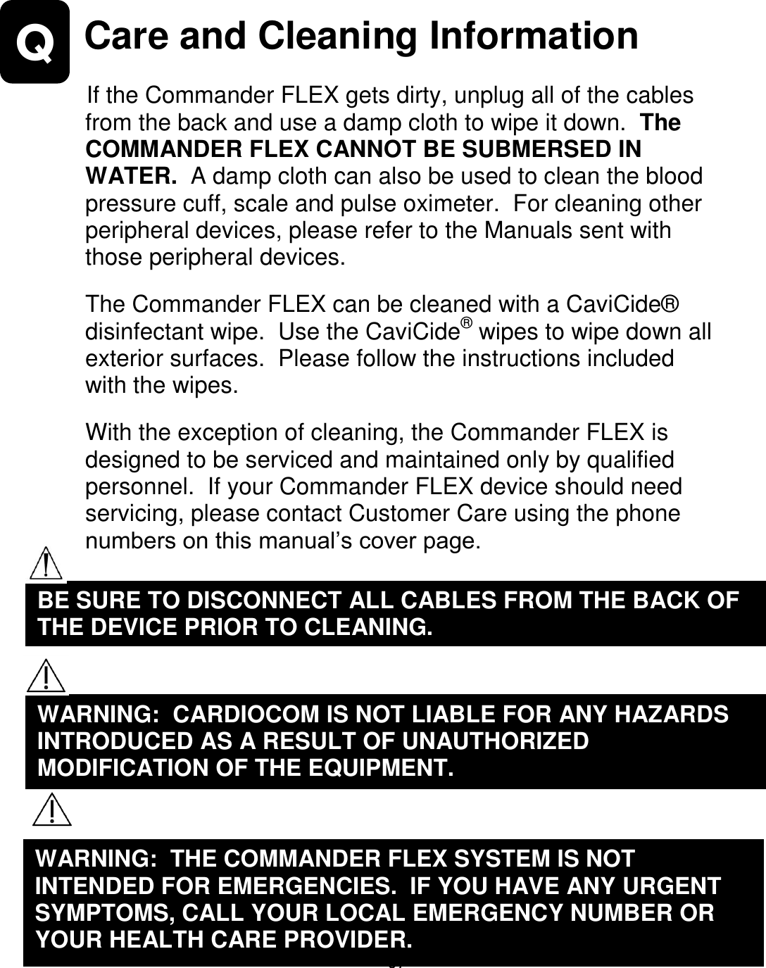                      67 Q   Care and Cleaning Information  If the Commander FLEX gets dirty, unplug all of the cables from the back and use a damp cloth to wipe it down.  The COMMANDER FLEX CANNOT BE SUBMERSED IN WATER.  A damp cloth can also be used to clean the blood pressure cuff, scale and pulse oximeter.  For cleaning other peripheral devices, please refer to the Manuals sent with those peripheral devices.  The Commander FLEX can be cleaned with a CaviCide® disinfectant wipe.  Use the CaviCide® wipes to wipe down all exterior surfaces.  Please follow the instructions included with the wipes.  With the exception of cleaning, the Commander FLEX is designed to be serviced and maintained only by qualified personnel.  If your Commander FLEX device should need servicing, please contact Customer Care using the phone numbers on this manual’s cover page.              WARNING:  CARDIOCOM IS NOT LIABLE FOR ANY HAZARDS INTRODUCED AS A RESULT OF UNAUTHORIZED MODIFICATION OF THE EQUIPMENT.  WARNING:  THE COMMANDER FLEX SYSTEM IS NOT INTENDED FOR EMERGENCIES.  IF YOU HAVE ANY URGENT SYMPTOMS, CALL YOUR LOCAL EMERGENCY NUMBER OR YOUR HEALTH CARE PROVIDER.  BE SURE TO DISCONNECT ALL CABLES FROM THE BACK OF THE DEVICE PRIOR TO CLEANING.  