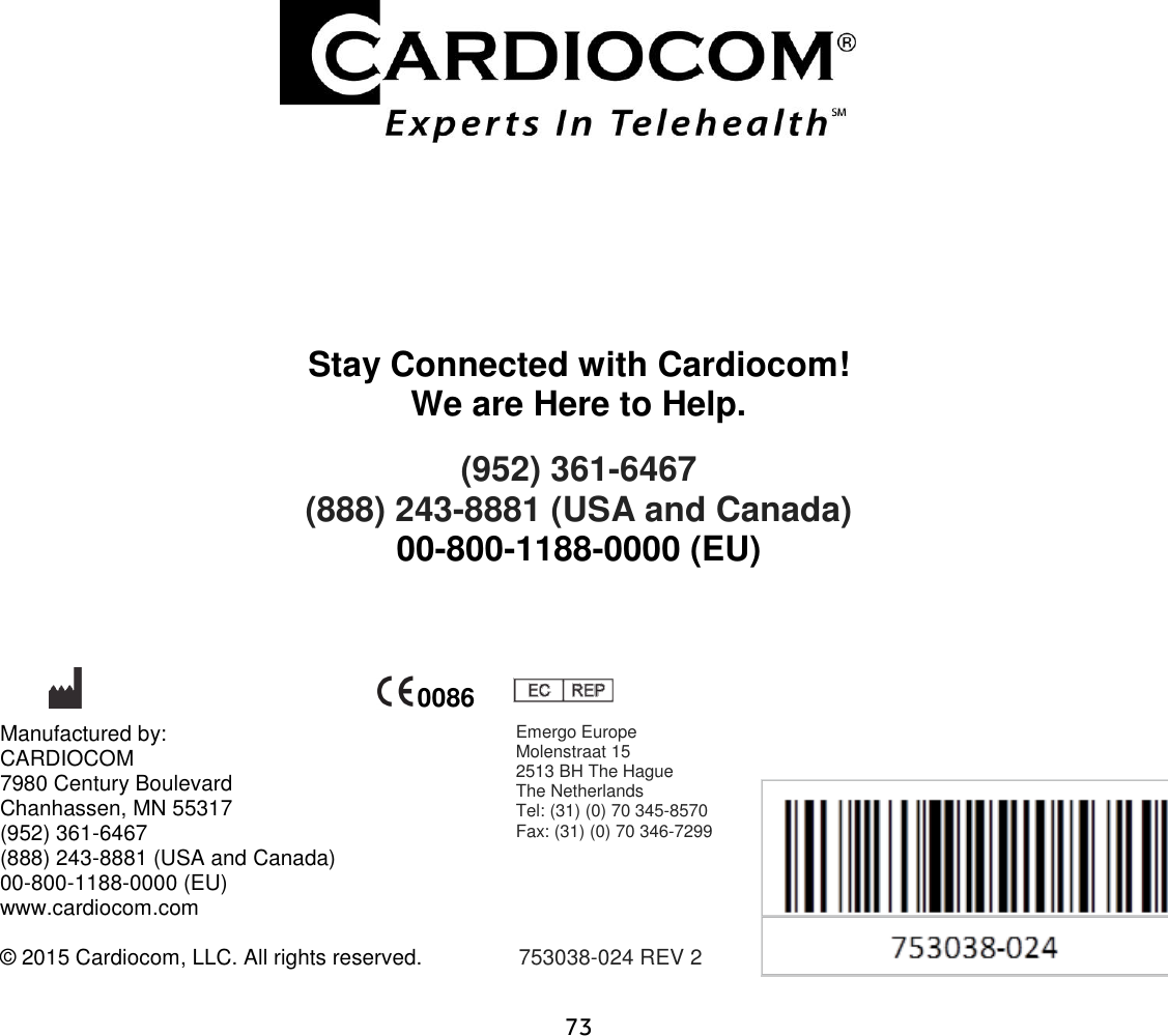                      73                    Stay Connected with Cardiocom! We are Here to Help. (952) 361-6467  (888) 243-8881 (USA and Canada) 00-800-1188-0000 (EU)           Manufactured by:   CARDIOCOM 7980 Century Boulevard  Chanhassen, MN 55317 (952) 361-6467 (888) 243-8881 (USA and Canada) 00-800-1188-0000 (EU) www.cardiocom.com  © 2015 Cardiocom, LLC. All rights reserved.                753038-024 REV 2   0086 Emergo Europe Molenstraat 15 2513 BH The Hague The Netherlands Tel: (31) (0) 70 345-8570 Fax: (31) (0) 70 346-7299  