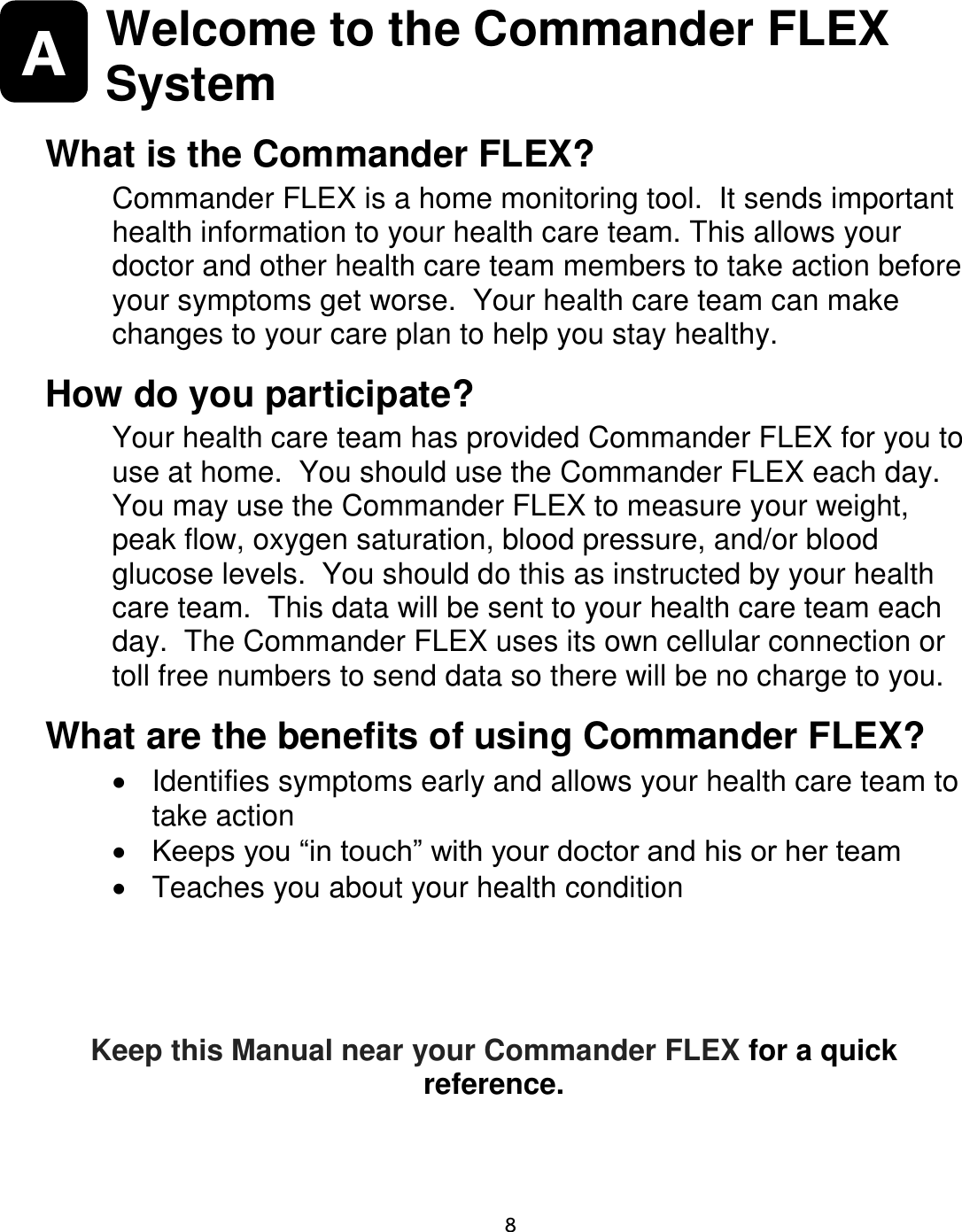    8  A  Welcome to the Commander FLEX System  What is the Commander FLEX? Commander FLEX is a home monitoring tool.  It sends important health information to your health care team. This allows your doctor and other health care team members to take action before your symptoms get worse.  Your health care team can make changes to your care plan to help you stay healthy. How do you participate? Your health care team has provided Commander FLEX for you to use at home.  You should use the Commander FLEX each day.  You may use the Commander FLEX to measure your weight, peak flow, oxygen saturation, blood pressure, and/or blood glucose levels.  You should do this as instructed by your health care team.  This data will be sent to your health care team each day.  The Commander FLEX uses its own cellular connection or toll free numbers to send data so there will be no charge to you. What are the benefits of using Commander FLEX?   Identifies symptoms early and allows your health care team to take action  Keeps you “in touch” with your doctor and his or her team   Teaches you about your health condition  Keep this Manual near your Commander FLEX for a quick reference.  
