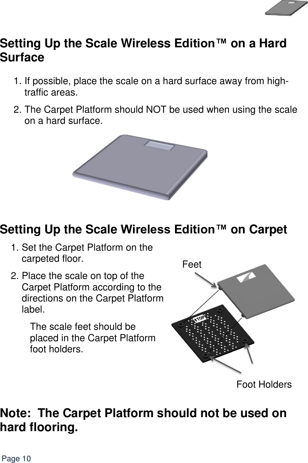   Page 10  Setting Up the Scale Wireless Edition™ on a Hard Surface  1. If possible, place the scale on a hard surface away from high-traffic areas.  2. The Carpet Platform should NOT be used when using the scale on a hard surface.   Setting Up the Scale Wireless Edition™ on Carpet   1. Set the Carpet Platform on the carpeted floor. 2. Place the scale on top of the Carpet Platform according to the directions on the Carpet Platform label. The scale feet should be placed in the Carpet Platform foot holders.    Note:  The Carpet Platform should not be used on hard flooring.     Foot Holders Feet 