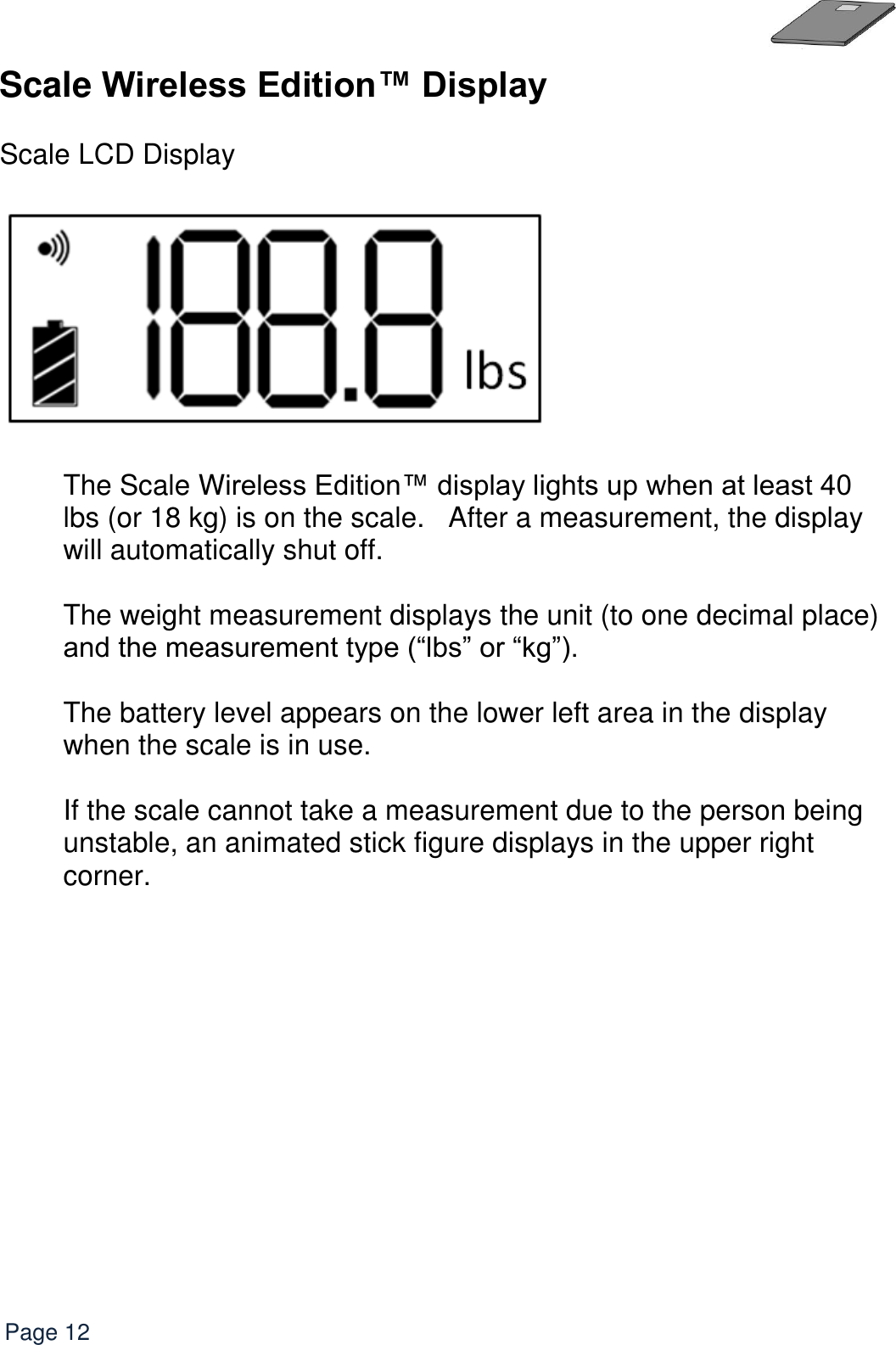   Page 12 Scale Wireless Edition™ Display   Scale LCD Display    The Scale Wireless Edition™ display lights up when at least 40 lbs (or 18 kg) is on the scale.   After a measurement, the display will automatically shut off.  The weight measurement displays the unit (to one decimal place) and the measurement type (“lbs” or “kg”).  The battery level appears on the lower left area in the display when the scale is in use.  If the scale cannot take a measurement due to the person being unstable, an animated stick figure displays in the upper right corner.  