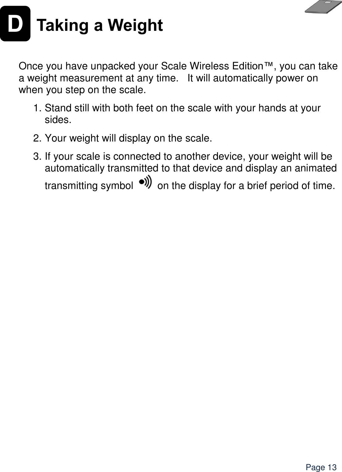    Page 13 D Taking a Weight    Once you have unpacked your Scale Wireless Edition™, you can take a weight measurement at any time.   It will automatically power on when you step on the scale. 1. Stand still with both feet on the scale with your hands at your sides. 2. Your weight will display on the scale.   3. If your scale is connected to another device, your weight will be automatically transmitted to that device and display an animated transmitting symbol   on the display for a brief period of time.       