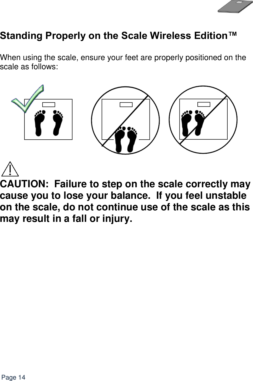   Page 14  Standing Properly on the Scale Wireless Edition™  When using the scale, ensure your feet are properly positioned on the scale as follows:    CAUTION:  Failure to step on the scale correctly may cause you to lose your balance.  If you feel unstable on the scale, do not continue use of the scale as this may result in a fall or injury. 